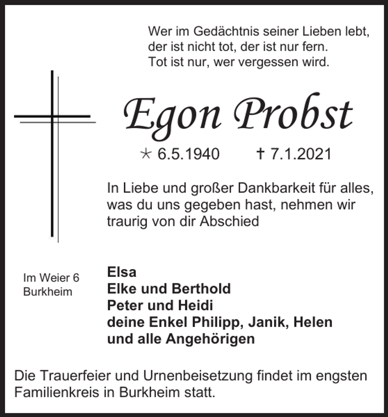 <p>Wer im Gedächtnis seiner Lieben lebt,<br />der ist nicht tot, der ist nur fern.<br />Tot ist nur, wer vergessen wird.</p><p>Egon Probst<br /> 6.5.1940</p><p> 7.1.2021</p><p>In Liebe und großer Dankbarkeit für alles,<br />was du uns gegeben hast, nehmen wir<br />traurig von dir Abschied</p><p>Im Weier 6<br />Burkheim</p><p>Elsa<br />Elke und Berthold<br />Peter und Heidi<br />deine Enkel Philipp, Janik, Helen<br />und alle Angehörigen</p><p>Die Trauerfeier und Urnenbeisetzung findet im engsten<br />Familienkreis in Burkheim statt.</p>