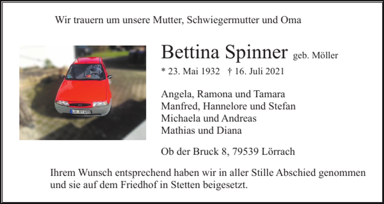 <p>Wir trauern um unsere Mutter, Schwiegermutter und Oma</p><p>Bettina Spinner geb. Möller<br />* 23. Mai 1932 † 16. Juli 2021</p><p>Angela, Ramona und Tamara<br />Manfred, Hannelore und Stefan<br />Michaela und Andreas<br />Mathias und Diana<br />Ob der Bruck 8, 79539 Lörrach<br />Ihrem Wunsch entsprechend haben wir in aller Stille Abschied genommen<br />und sie auf dem Friedhof in Stetten beigesetzt.</p>