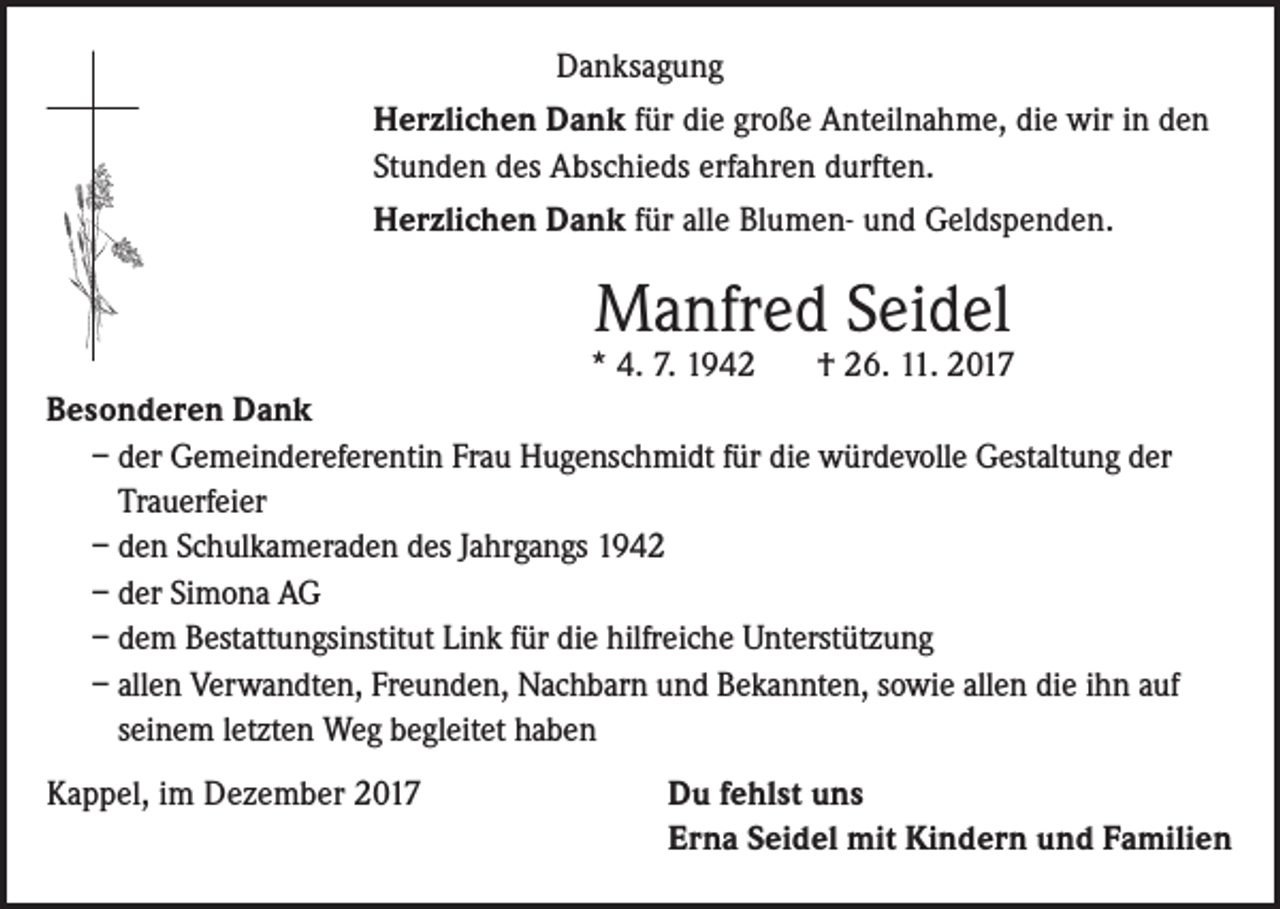 <p>Danksagung<br />Herzlichen Dank für die große Anteilnahme, die wir in den<br />Stunden des Abschieds erfahren durften.<br />Herzlichen Dank für alle Blumen- und Geldspenden.</p><p>Manfred Seidel</p><p>* 4. 7. 1942<br />† 26. 11. 2017<br />Besonderen Dank<br />– der Gemeindereferentin Frau Hugenschmidt für die würdevolle Gestaltung der<br />Trauerfeier<br />– den Schulkameraden des Jahrgangs 1942<br />– der Simona AG<br />– dem Bestattungsinstitut Link für die hilfreiche Unterstützung<br />– allen Verwandten, Freunden, Nachbarn und Bekannten, sowie allen die ihn auf<br />seinem letzten Weg begleitet haben<br />Kappel, im Dezember 2017</p><p>Du fehlst uns<br />Erna Seidel mit Kindern und Familien</p>