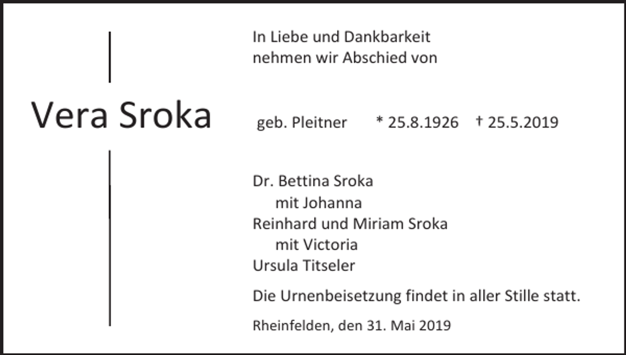 <p>In Liebe und Dankbarkeit<br />nehmen wir Abschied von</p><p>Vera Sroka</p><p>geb. Pleitner</p><p>* 25.8.1926 † 25.5.2019</p><p>Dr. Bettina Sroka<br />mit Johanna<br />Reinhard und Miriam Sroka<br />mit Victoria<br />Ursula Titseler<br />Die Urnenbeisetzung findet in aller Stille statt.<br />Rheinfelden, den 31. Mai 2019</p>