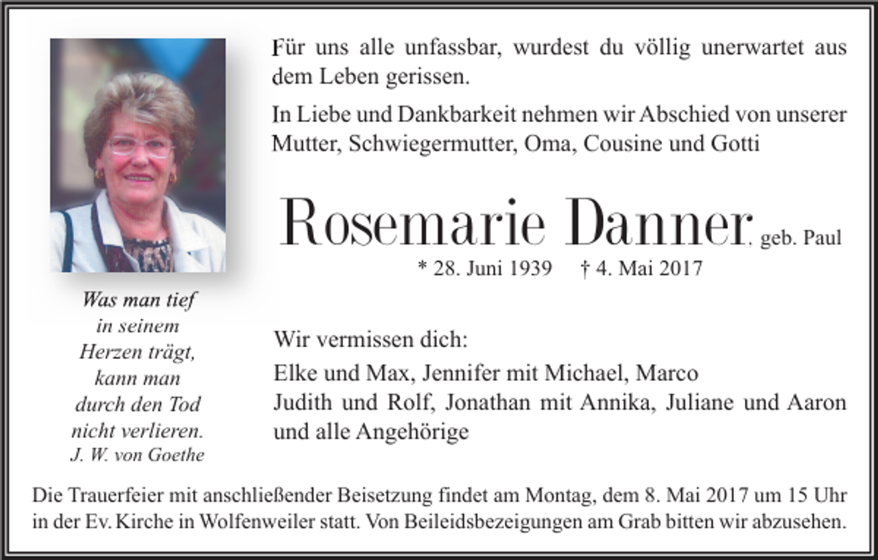 <p>Für uns alle unfassbar, wurdest du völlig unerwartet aus<br />dem Leben gerissen.<br />In Liebe und Dankbarkeit nehmen wir Abschied von unserer<br />Mutter, Schwiegermutter, Oma, Cousine und Gotti</p><p>Rosemarie Danner</p><p>, geb. Paul</p><p>* 28. Juni 1939</p><p>Was man tief<br />in seinem<br />Herzen trägt,<br />kann man<br />durch den Tod<br />nicht verlieren.</p><p>J. W. von Goethe</p><p>† 4. Mai 2017</p><p>Wir vermissen dich:<br />Elke und Max, Jennifer mit Michael, Marco<br />Judith und Rolf, Jonathan mit Annika, Juliane und Aaron<br />und alle Angehörige</p><p>Die Trauerfeier mit anschließender Beisetzung findet am Montag, dem 8. Mai 2017 um 15 Uhr<br />in der Ev. Kirche in Wolfenweiler statt. Von Beileidsbezeigungen am Grab bitten wir abzusehen.</p>