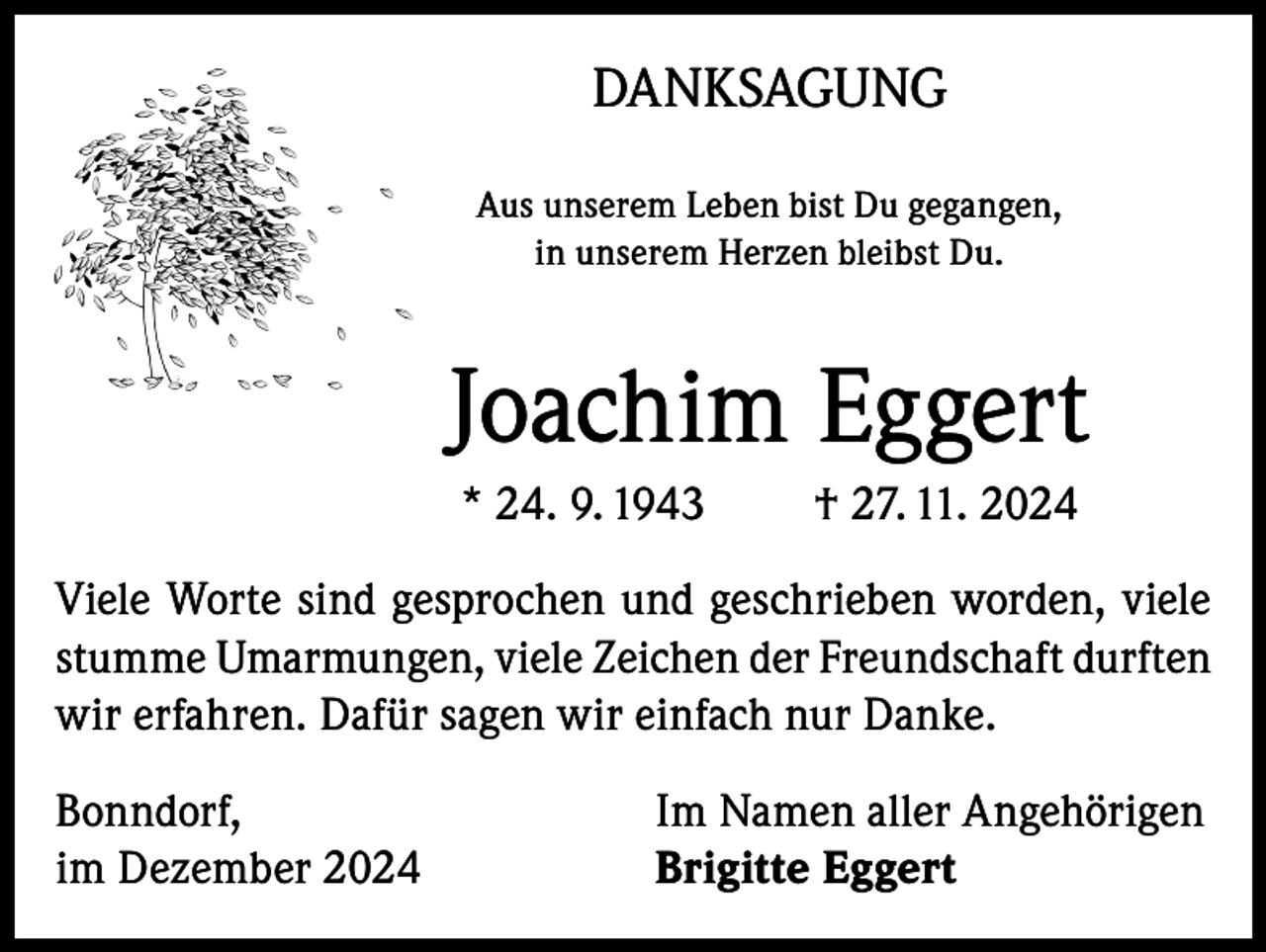 <p>DANKSAGUNG<br />Aus unserem Leben bist Du gegangen,<br />in unserem Herzen bleibst Du.</p><p>Joachim Eggert<br />* 24. 9. 1943</p><p>† 27. 11. 2024</p><p>Viele Worte sind gesprochen und geschrieben worden, viele<br />stumme Umarmungen, viele Zeichen der Freundschaft durften<br />wir erfahren. Dafür sagen wir einfach nur Danke.<br />Bonndorf,<br />im Dezember 2024</p><p>Im Namen aller Angehörigen<br />Brigitte Eggert</p>