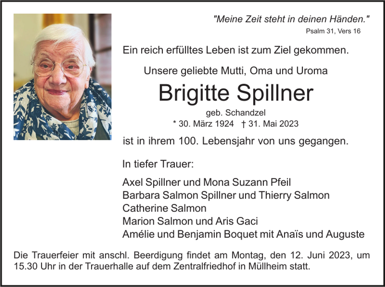 <p>"Meine Zeit steht in deinen Händen."<br />Psalm 31, Vers 16</p><p>Ein reich erfülltes Leben ist zum Ziel gekommen.<br />Unsere geliebte Mutti, Oma und Uroma</p><p>Brigitte Spillner<br />geb. Schandzel<br />* 30. März 1924 † 31. Mai 2023</p><p>ist in ihrem 100. Lebensjahr von uns gegangen.<br />In tiefer Trauer:<br />Axel Spillner und Mona Suzann Pfeil<br />Barbara Salmon Spillner und Thierry Salmon<br />Catherine Salmon<br />Marion Salmon und Aris Gaci<br />Amélie und Benjamin Boquet mit Anaïs und Auguste<br />Die Trauerfeier mit anschl. Beerdigung findet am Montag, den 12. Juni 2023, um<br />15.30 Uhr in der Trauerhalle auf dem Zentralfriedhof in Müllheim statt.</p>