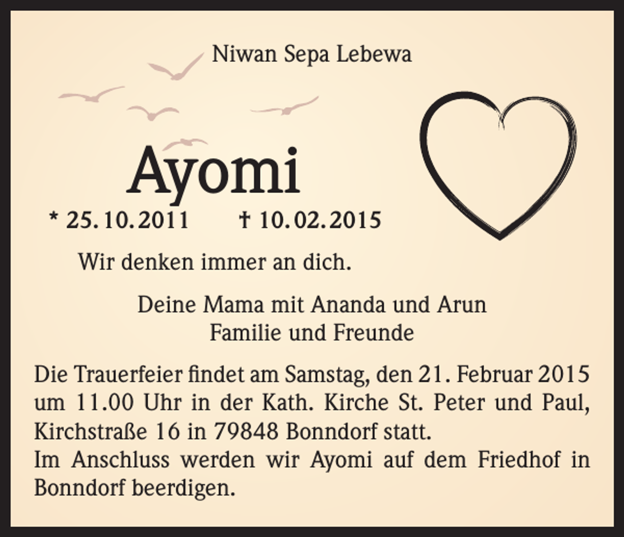 <p>Niwan Sepa Lebewa</p><p>Ayomi</p><p>* 25. 10. 2011 † 10. 02. 2015<br />Wir denken immer an dich.<br />Deine Mama mit Ananda und Arun<br />Familie und Freunde<br />Die Trauerfeier findet am Samstag, den 21. Februar 2015<br />um 11.00 Uhr in der Kath. Kirche St. Peter und Paul,<br />Kirchstraße 16 in 79848 Bonndorf statt.<br />Im Anschluss werden wir Ayomi auf dem Friedhof in<br />Bonndorf beerdigen.</p>
