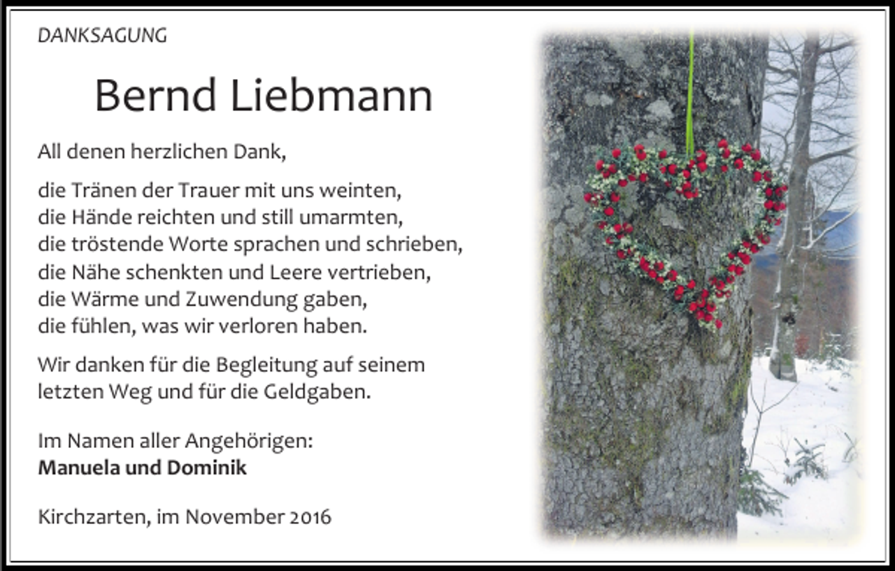 <p>DANKSAGUNG</p><p>Bernd Liebmann<br />All denen her lichen Dank,<br />die Tränen der Trauer mit uns weinten,<br />die Hände reichten und still umarmten,<br />die tröstende Worte sprachen und schrieben,<br />die Nähe schenkten und Leere vertrieben,<br />die Wärme und Zuwendung gaben,<br />die fühlen, was wir verloren haben.<br />Wir danken für die Begleitung auf seinem<br />let ten Weg und für die Geldgaben.<br />Im Namen aller Angehörigen:<br />Manuela und Dominik<br />Kirch arten, im November 2016</p>