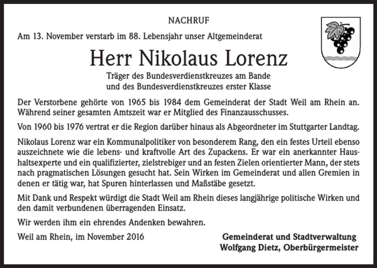 <p>NACHRUF<br />Am 13. November verstarb im 88. Lebensjahr unser Altgemeinderat</p><p>Herr Nikolaus Lorenz<br />Träger des Bundesverdienstkreuzes am Bande<br />und des Bundesverdienstkreuzes erster Klasse</p><p>Der Verstorbene gehörte von 1965 bis 1984 dem Gemeinderat der Stadt Weil am Rhein an.<br />Während seiner gesamten Amtszeit war er Mitglied des Finanzausschusses.<br />Von 1960 bis 1976 vertrat er die Region darüber hinaus als Abgeordneter im Stuttgarter Landtag.<br />Nikolaus Lorenz war ein Kommunalpolitiker von besonderem Rang, den ein festes Urteil ebenso<br />auszeichnete wie die lebens- und kraftvolle Art des Zupackens. Er war ein anerkannter Haushaltsexperte und ein qualifizierter, zielstrebiger und an festen Zielen orientierter Mann, der stets<br />nach pragmatischen Lösungen gesucht hat. Sein Wirken im Gemeinderat und allen Gremien in<br />denen er tätig war, hat Spuren hinterlassen und Maßstäbe gesetzt.<br />Mit Dank und Respekt würdigt die Stadt Weil am Rhein dieses langjährige politische Wirken und<br />den damit verbundenen überragenden Einsatz.<br />Wir werden ihm ein ehrendes Andenken bewahren.<br />Weil am Rhein, im November 2016</p><p>Gemeinderat und Stadtverwaltung<br />Wolfgang Dietz, Oberbürgermeister</p>