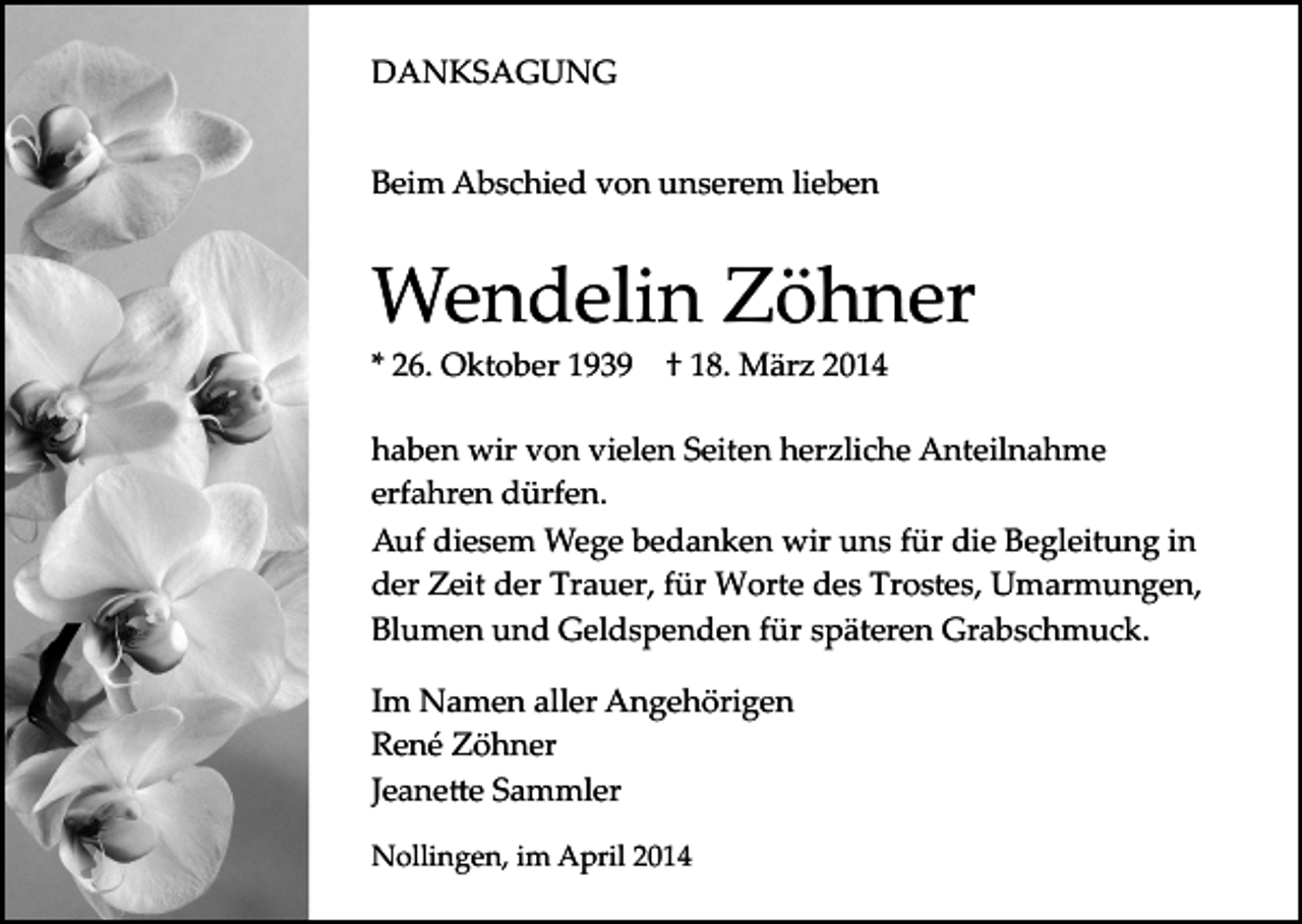 <p>DANKSAGUNG<br />Beim Abschied von unserem lieben</p><p>Wendelin Zöhner<br />* 26. Oktober 1939</p><p>† 18. März 2014</p><p>haben wir von vielen Seiten herzliche Anteilnahme<br />erfahren dürfen.<br />Auf diesem Wege bedanken wir uns für die Begleitung in<br />der Zeit der Trauer, für Worte des Trostes, Umarmungen,<br />Blumen und Geldspenden für späteren Grabschmuck.<br />Im Namen aller Angehörigen<br />René Zöhner<br />Jeane�e Sammler<br />Nollingen, im April 2014</p>