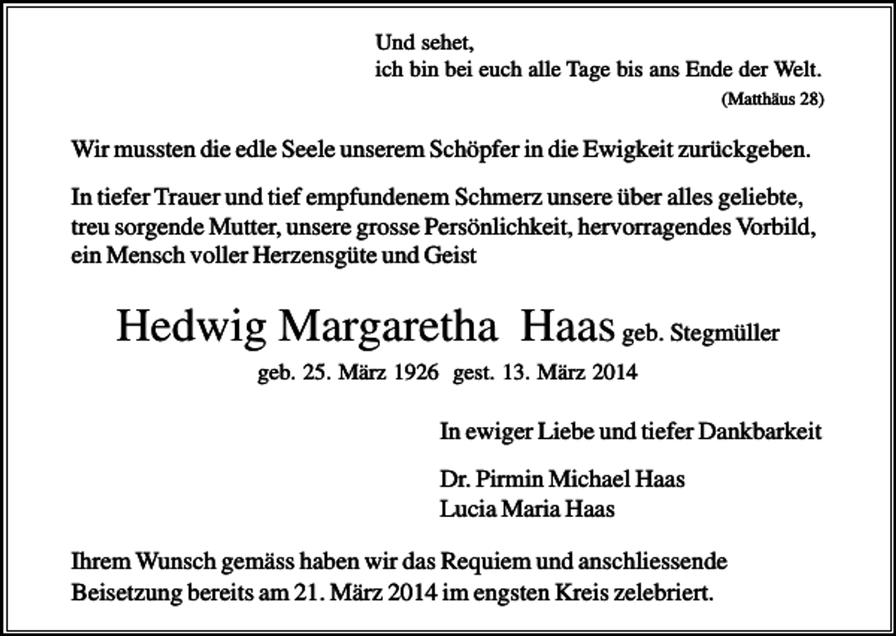 <p>Und sehet,<br />ich bin bei euch alle Tage bis ans Ende der Welt.<br />(Matthäus 28)</p><p>Wir mussten die edle Seele unserem Schöpfer in die Ewigkeit zurückgeben.<br />In tiefer Trauer und tief empfundenem Schmerz unsere über alles geliebte,<br />treu sorgende Mutter, unsere grosse Persönlichkeit, hervorragendes Vorbild,<br />ein Mensch voller Herzensgüte und Geist</p><p>Hedwig Margaretha Haas geb. Stegmüller<br />geb. 25. März 1926 gest. 13. März 2014</p><p>In ewiger Liebe und tiefer Dankbarkeit<br />Dr. Pirmin Michael Haas<br />Lucia Maria Haas<br />Ihrem Wunsch gemäss haben wir das Requiem und anschliessende<br />Beisetzung bereits am 21. März 2014 im engsten Kreis zelebriert.</p>