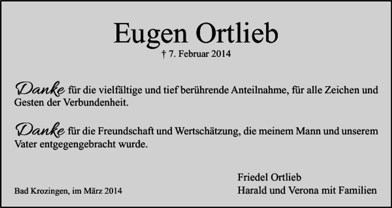 <p>Eugen Ortlieb<br />† 7. Februar 2014</p><p>Danke für die vielfältige und tief berührende Anteilnahme, für alle Zeichen und</p><p>Gesten der Verbundenheit.</p><p>Danke</p><p>für die Freundschaft und Wertschätzung, die meinem Mann und unserem<br />Vater entgegengebracht wurde.</p><p>Bad Krozingen, im März 2014</p><p>Friedel Ortlieb<br />Harald und Verona mit Familien</p>