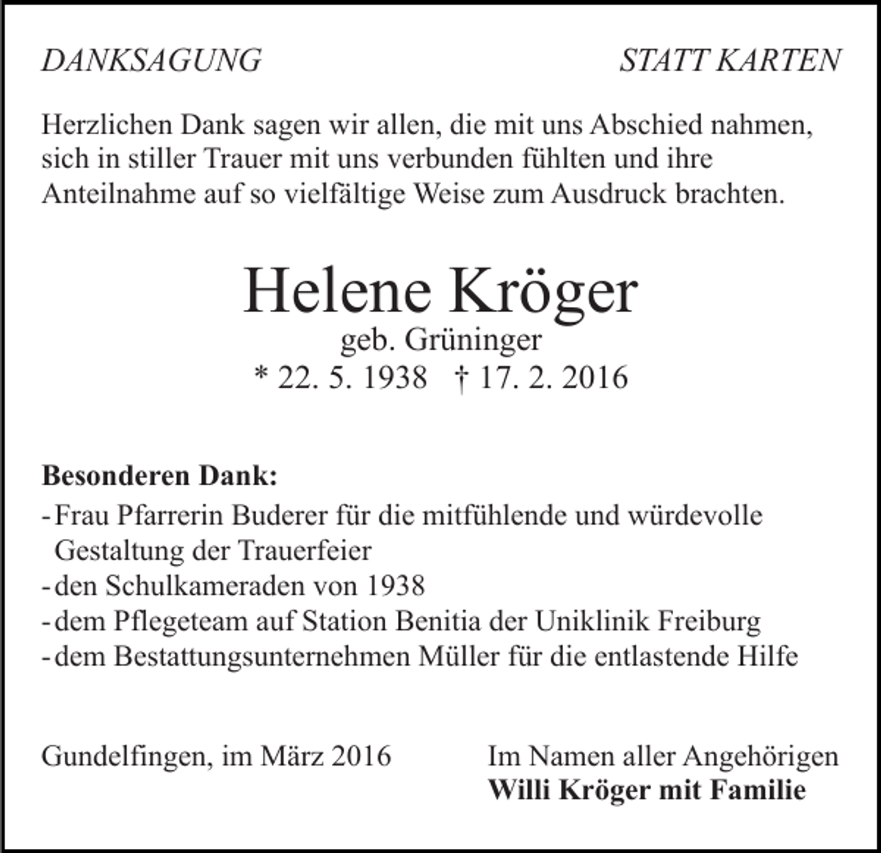 <p>DANKSAGUNG</p><p>STATT KARTEN</p><p>Herzlichen Dank sagen wir allen, die mit uns Abschied nahmen,<br />sich in stiller Trauer mit uns verbunden fühlten und ihre<br />Anteilnahme auf so vielfältige Weise zum Ausdruck brachten.</p><p>Helene Kröger<br />geb. Grüninger<br />* 22. 5. 1938 † 17. 2. 2016</p><p>Besonderen Dank:<br />- Frau Pfarrerin Buderer für die mitfühlende und würdevolle<br />Gestaltung der Trauerfeier<br />- den Schulkameraden von 1938<br />- dem Pflegeteam auf Station Benitia der Uniklinik Freiburg<br />- dem Bestattungsunternehmen Müller für die entlastende Hilfe<br />Gundelfingen, im März 2016</p><p>Im Namen aller Angehörigen<br />Willi Kröger mit Familie</p>