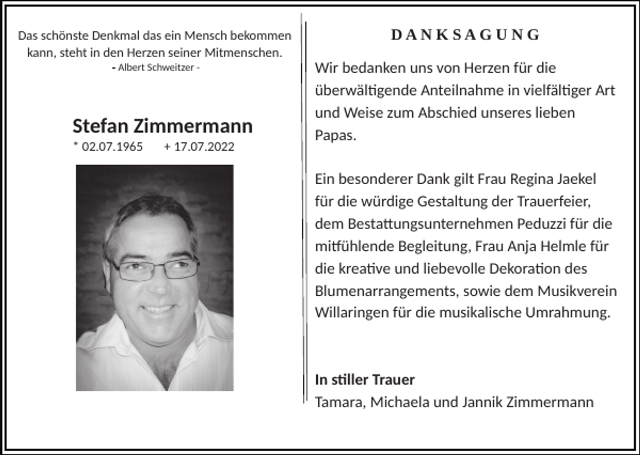 <p>Das schönste Denkmal das ein Mensch bekommen<br />kann, steht in den Herzen seiner Mitmenschen.</p><p>DANKSAGUNG</p><p>- Albert Schweitzer -</p><p>Wir bedanken uns von Herzen für die<br />überwältigende Anteilnahme in vielfältiger Art<br />und Weise zum Abschied unseres lieben<br />Papas.</p><p>Stefan Zimmermann<br />* 02.07.1965</p><p>+ 17.07.2022</p><p>Ein besonderer Dank gilt Frau Regina Jaekel<br />für die würdige Gestaltung der Trauerfeier,<br />dem Bestattungsunternehmen Peduzzi für die<br />mitfühlende Begleitung, Frau Anja Helmle für<br />die kreative und liebevolle Dekoration des<br />Blumenarrangements, sowie dem Musikverein<br />Willaringen für die musikalische Umrahmung.</p><p>In stiller Trauer<br />Tamara, Michaela und Jannik Zimmermann</p>