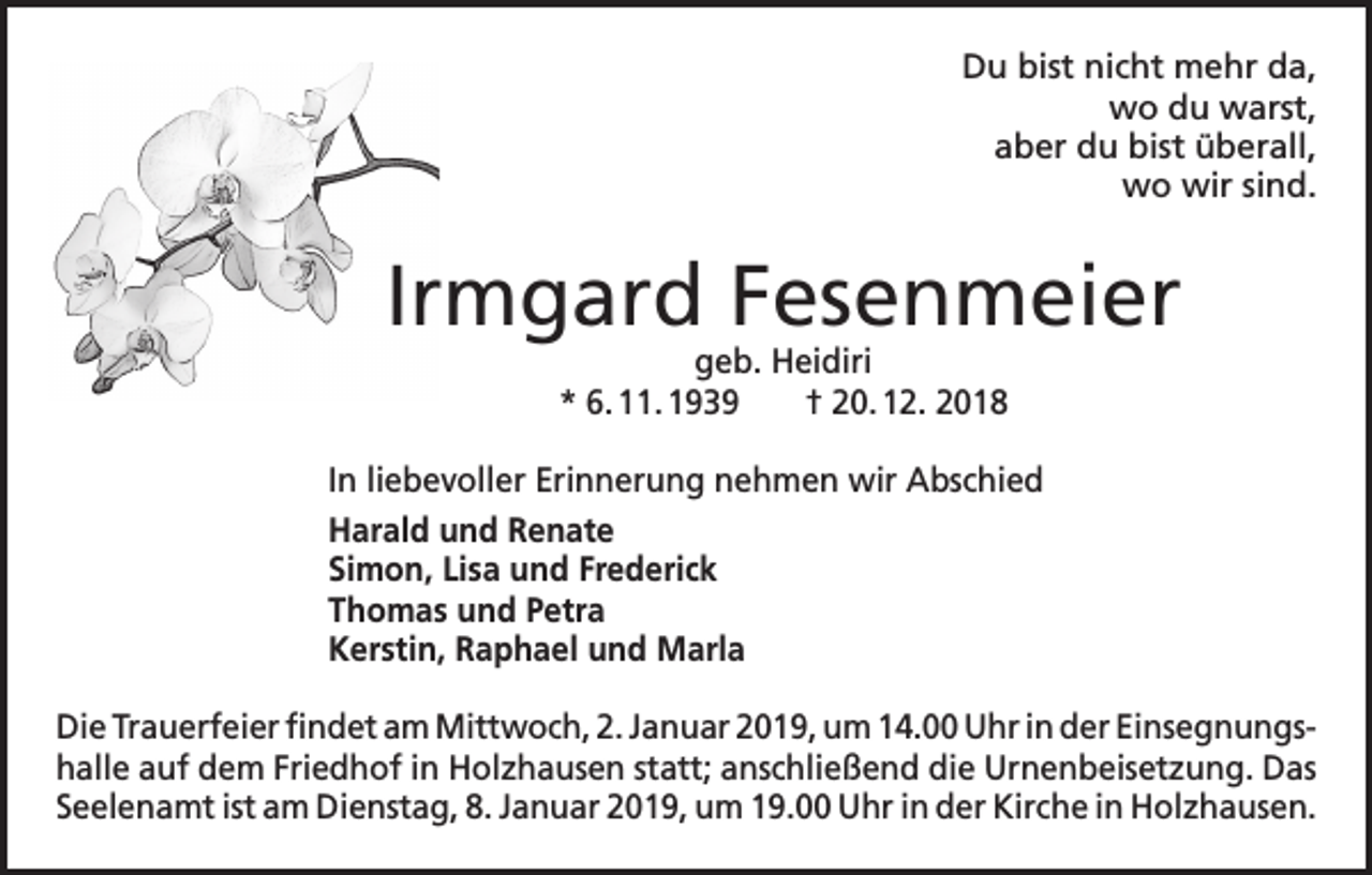<p>Du bist nicht mehr da,<br />wo du warst,<br />aber du bist überall,<br />wo wir sind.</p><p>Irmgard Fesenmeier<br />geb. Heidiri<br />* 6. 11. 1939 † 20. 12. 2018</p><p>In liebevoller Erinnerung nehmen wir Abschied<br />Harald und Renate<br />Simon, Lisa und Frederick<br />Thomas und Petra<br />Kerstin, Raphael und Marla<br />Die Trauerfeier findet am Mittwoch, 2. Januar 2019, um 14.00 Uhr in der Einsegnungs­<br />halle auf dem Friedhof in Holzhausen statt; anschließend die Urnen­beisetzung. Das<br />Seelenamt ist am Dienstag, 8. Januar 2019, um 19.00 Uhr in der Kirche in H<br />­ olzhausen.</p>