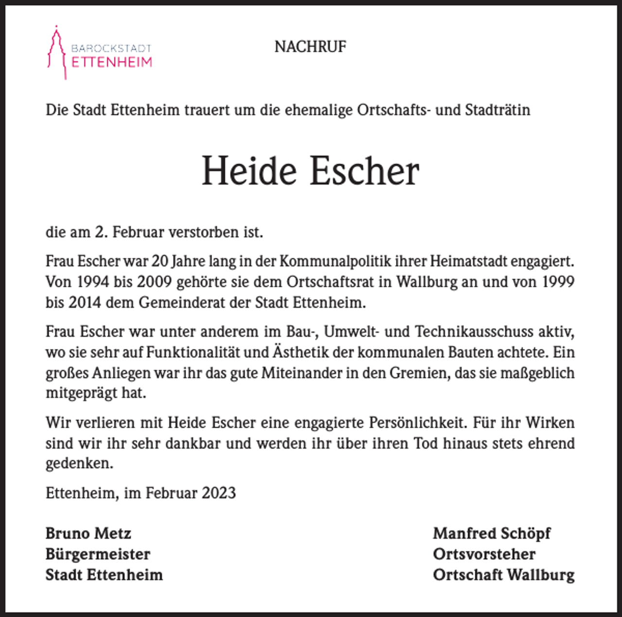 <p>NACHRUF</p><p>Die Stadt Ettenheim trauert um die ehemalige Ortschafts- und Stadträtin</p><p>Heide Escher<br />die am 2. Februar verstorben ist.<br />Frau Escher war 20 Jahre lang in der Kommunalpolitik ihrer Heimatstadt engagiert.<br />Von 1994 bis 2009 gehörte sie dem Ortschaftsrat in Wallburg an und von 1999<br />bis 2014 dem Gemeinderat der Stadt Ettenheim.<br />Frau Escher war unter anderem im Bau-, Umwelt- und Technikausschuss aktiv,<br />wo sie sehr auf Funktionalität und Ästhetik der kommunalen Bauten achtete. Ein<br />großes Anliegen war ihr das gute Miteinander in den Gremien, das sie maßgeblich<br />mitgeprägt hat.<br />Wir verlieren mit Heide Escher eine engagierte Persönlichkeit. Für ihr Wirken<br />sind wir ihr sehr dankbar und werden ihr über ihren Tod hinaus stets ehrend<br />gedenken.<br />Ettenheim, im Februar 2023<br />Bruno Metz<br />Manfred Schöpf<br />Bürgermeister Ortsvorsteher<br />Stadt Ettenheim<br />Ortschaft Wallburg</p>
