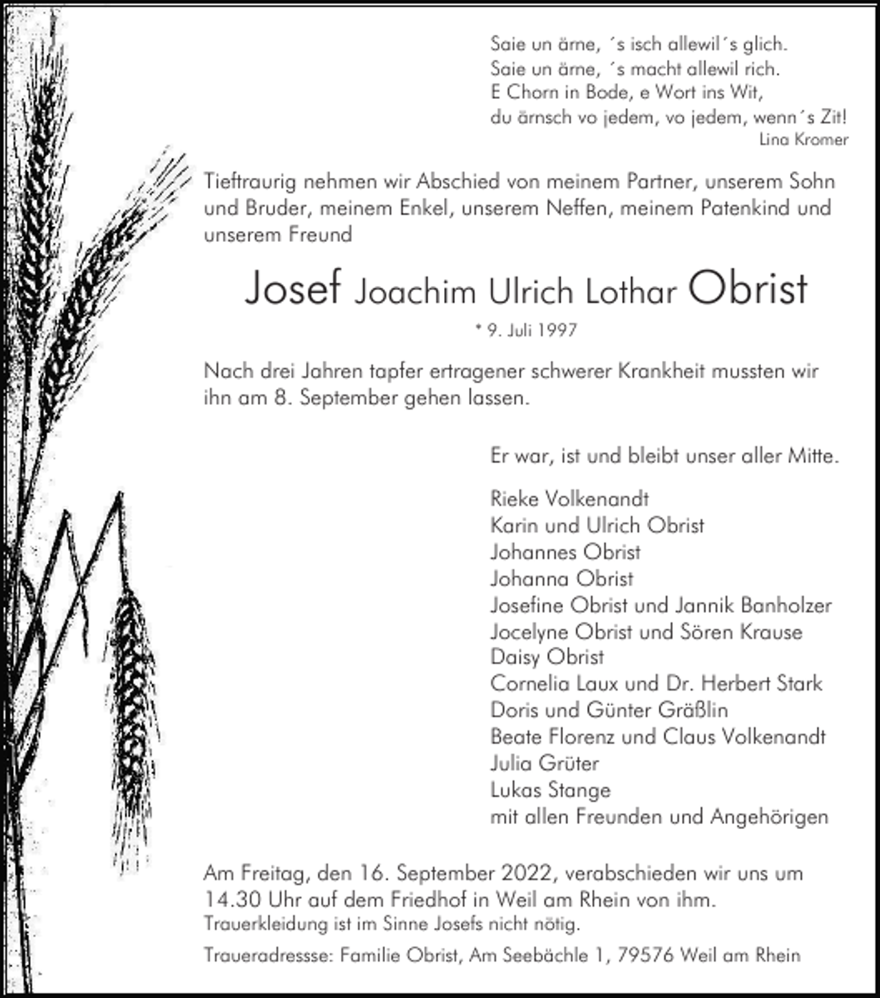 <p>Saie un ärne, ´s isch allewil´s glich.<br />Saie un ärne, ´s macht allewil rich.<br />E Chorn in Bode, e Wort ins Wit,<br />du ärnsch vo jedem, vo jedem, wenn´s Zit!<br />Lina Kromer</p><p>Tieftraurig nehmen wir Abschied von meinem Partner, unserem Sohn<br />und Bruder, meinem Enkel, unserem Neffen, meinem Patenkind und<br />unserem Freund</p><p>Josef Joachim Ulrich Lothar Obrist<br />* 9. Juli 1997</p><p>Nach drei Jahren tapfer ertragener schwerer Krankheit mussten wir<br />ihn am 8. September gehen lassen.<br />Er war, ist und bleibt unser aller Mitte.<br />Rieke Volkenandt<br />Karin und Ulrich Obrist<br />Johannes Obrist<br />Johanna Obrist<br />Josefine Obrist und Jannik Banholzer<br />Jocelyne Obrist und Sören Krause<br />Daisy Obrist<br />Cornelia Laux und Dr. Herbert Stark<br />Doris und Günter Gräßlin<br />Beate Florenz und Claus Volkenandt<br />Julia Grüter<br />Lukas Stange<br />mit allen Freunden und Angehörigen<br />Am Freitag, den 16. September 2022, verabschieden wir uns um<br />14.30 Uhr auf dem Friedhof in Weil am Rhein von ihm.<br />Trauerkleidung ist im Sinne Josefs nicht nötig.<br />Traueradressse: Familie Obrist, Am Seebächle 1, 79576 Weil am Rhein</p>