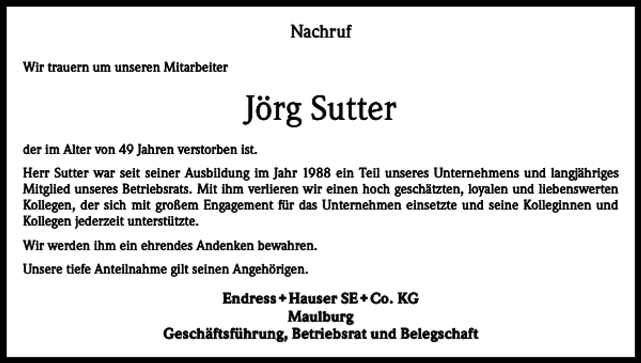<p>Nachruf<br />Wir trauern um unseren Mitarbeiter</p><p>Jörg Sutter<br />der im Alter von 49 Jahren verstorben ist.<br />Herr Sutter war seit seiner Ausbildung im Jahr 1988 ein Teil unseres Unternehmens und langjähriges<br />Mitglied unseres Betriebsrats. Mit ihm verlieren wir einen hoch geschätzten, loyalen und liebenswerten<br />Kollegen, der sich mit großem Engagement für das Unternehmen einsetzte und seine Kolleginnen und<br />Kollegen jederzeit unterstützte.<br />Wir werden ihm ein ehrendes Andenken bewahren.<br />Unsere tiefe Anteilnahme gilt seinen Angehörigen.</p><p>Endress + Hauser SE + Co. KG<br />Maulburg<br />Geschäftsführung, Betriebsrat und Belegschaft</p>