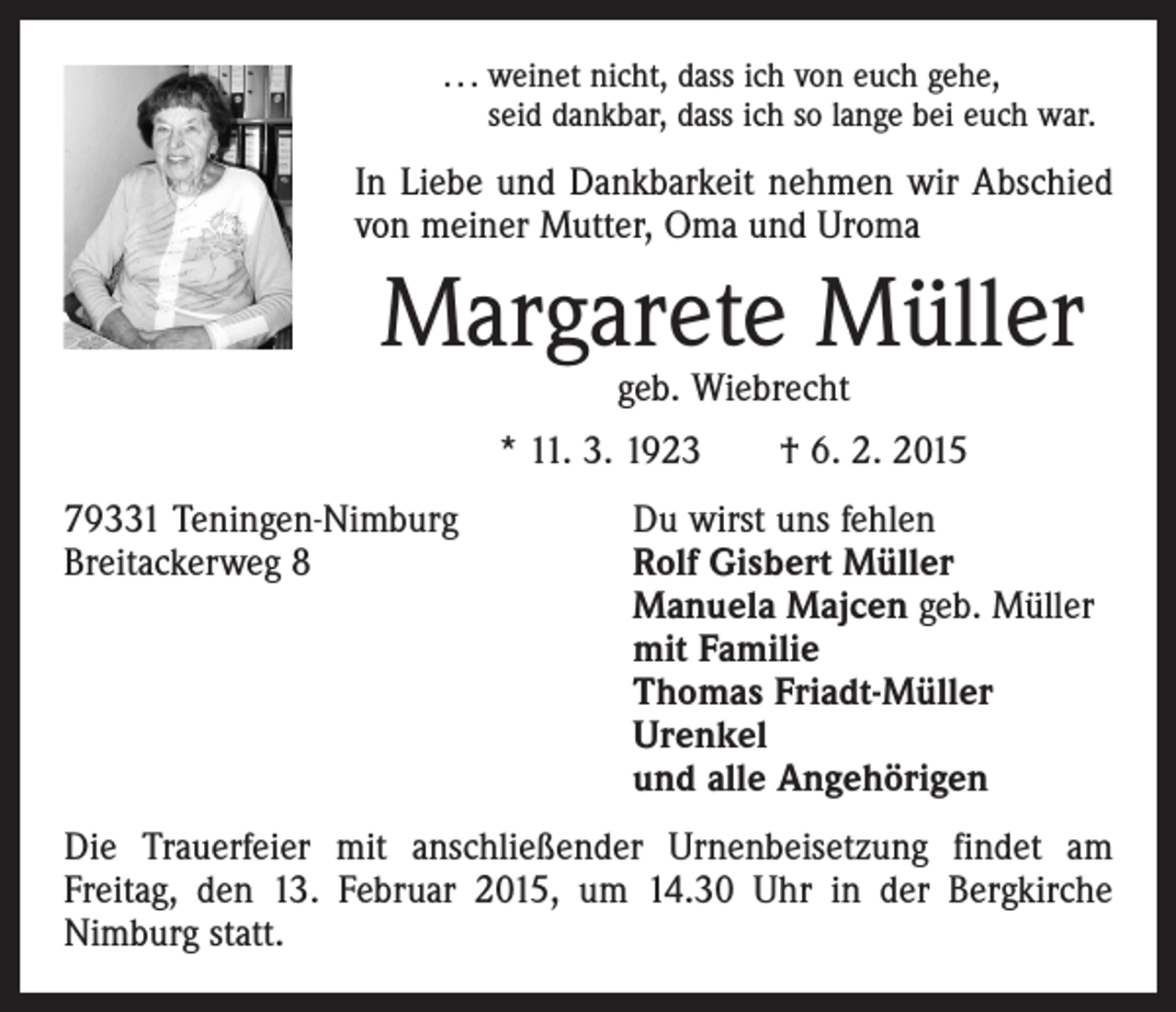 <p>. . . weinet nicht, dass ich von euch gehe,<br />seid dankbar, dass ich so lange bei euch war.</p><p>In Liebe und Dankbarkeit nehmen wir Abschied<br />von meiner Mutter, Oma und Uroma</p><p>Margarete Müller<br />geb. Wiebrecht</p><p>* 11. 3. 1923 † 6. 2. 2015<br />79331 Teningen-Nimburg<br />Du wirst uns fehlen<br />Breitackerweg 8 Rolf Gisbert Müller<br />Manuela Majcen geb. Müller<br />mit Familie<br />Thomas Friadt-Müller<br />Urenkel<br />und alle Angehörigen<br />Die Trauerfeier mit anschließender Urnenbeisetzung findet am<br />Freitag, den 13. Februar 2015, um 14.30 Uhr in der Bergkirche<br />­Nimburg statt.</p>
