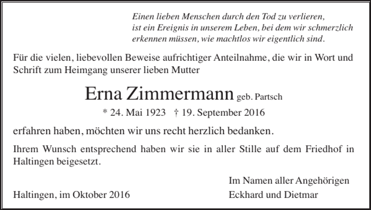 <p>Einen lieben Menschen durch den Tod zu verlieren,<br />ist ein Ereignis in unserem Leben, bei dem wir schmerzlich<br />erkennen müssen, wie machtlos wir eigentlich sind.</p><p>Für die vielen, liebevollen Beweise aufrichtiger Anteilnahme, die wir in Wort und<br />Schrift zum Heimgang unserer lieben Mutter</p><p>Erna Zimmermann geb. Partsch<br />* 24. Mai 1923 † 19. September 2016</p><p>erfahren haben, möchten wir uns recht herzlich bedanken.<br />Ihrem Wunsch entsprechend haben wir sie in aller Stille auf dem Friedhof in<br />Haltingen beigesetzt.<br />Haltingen, im Oktober 2016</p><p>Im Namen aller Angehörigen<br />Eckhard und Dietmar</p>
