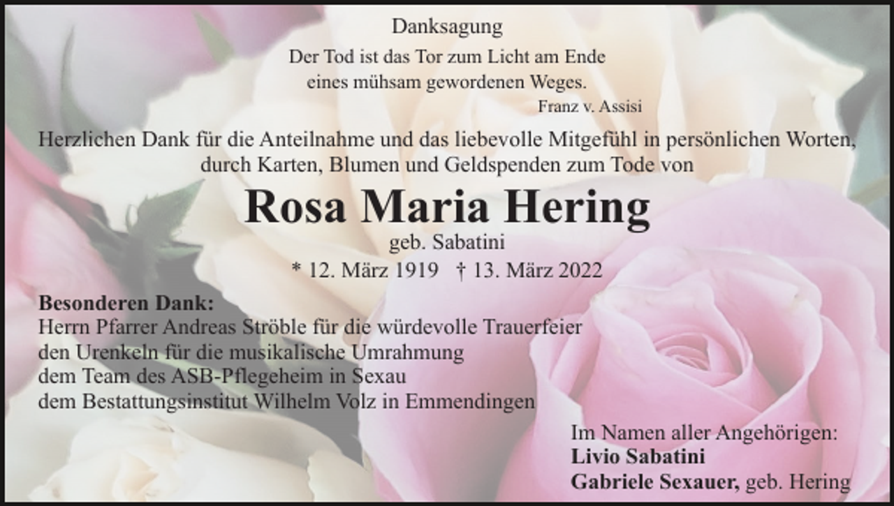 <p>Danksagung<br />Der Tod ist das Tor zum Licht am Ende<br />eines mühsam gewordenen Weges.<br />Franz v. Assisi</p><p>Herzlichen Dank für die Anteilnahme und das liebevolle Mitgefühl in persönlichen Worten,<br />durch Karten, Blumen und Geldspenden zum Tode von</p><p>Rosa Maria Hering<br />geb. Sabatini<br />* 12. März 1919 † 13. März 2022</p><p>Besonderen Dank:<br />Herrn Pfarrer Andreas Ströble für die würdevolle Trauerfeier<br />den Urenkeln für die musikalische Umrahmung<br />dem Team des ASB-Pflegeheim in Sexau<br />dem Bestattungsinstitut Wilhelm Volz in Emmendingen<br />Im Namen aller Angehörigen:<br />Livio Sabatini<br />Gabriele Sexauer, geb. Hering</p>