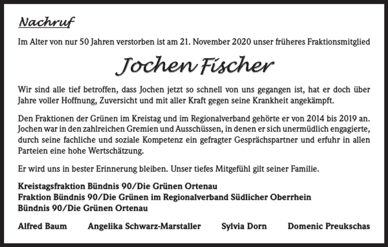 <p>Nachruf<br />Im Alter von nur 50 Jahren verstorben ist am 21. November 2020 unser früheres Fraktionsmitglied</p><p>Jochen Fischer<br />Wir sind alle tief betroffen, dass Jochen jetzt so schnell von uns gegangen ist, hat er doch über<br />Jahre voller Hoffnung, Zuversicht und mit aller Kraft gegen seine Krankheit angekämpft.<br />Den Fraktionen der Grünen im Kreistag und im Regionalverband gehörte er von 2014 bis 2019 an.<br />Jochen war in den zahlreichen Gremien und Ausschüssen, in denen er sich unermüdlich ­engagierte,<br />durch seine fachliche und soziale Kompetenz ein ­gefragter Gesprächspartner und erfuhr in allen<br />Parteien eine hohe Wertschätzung.<br />Er wird uns in bester Erinnerung bleiben. Unser tiefes Mitgefühl gilt seiner Familie.<br />Kreistagsfraktion Bündnis 90/Die Grünen Ortenau<br />Fraktion Bündnis 90/Die Grünen im Regionalverband Südlicher Oberrhein<br />Bündnis 90/Die Grünen Ortenau<br />Alfred Baum</p><p>Angelika Schwarz-Marstaller</p><p>Sylvia Dorn</p><p>Domenic Preukschas</p>