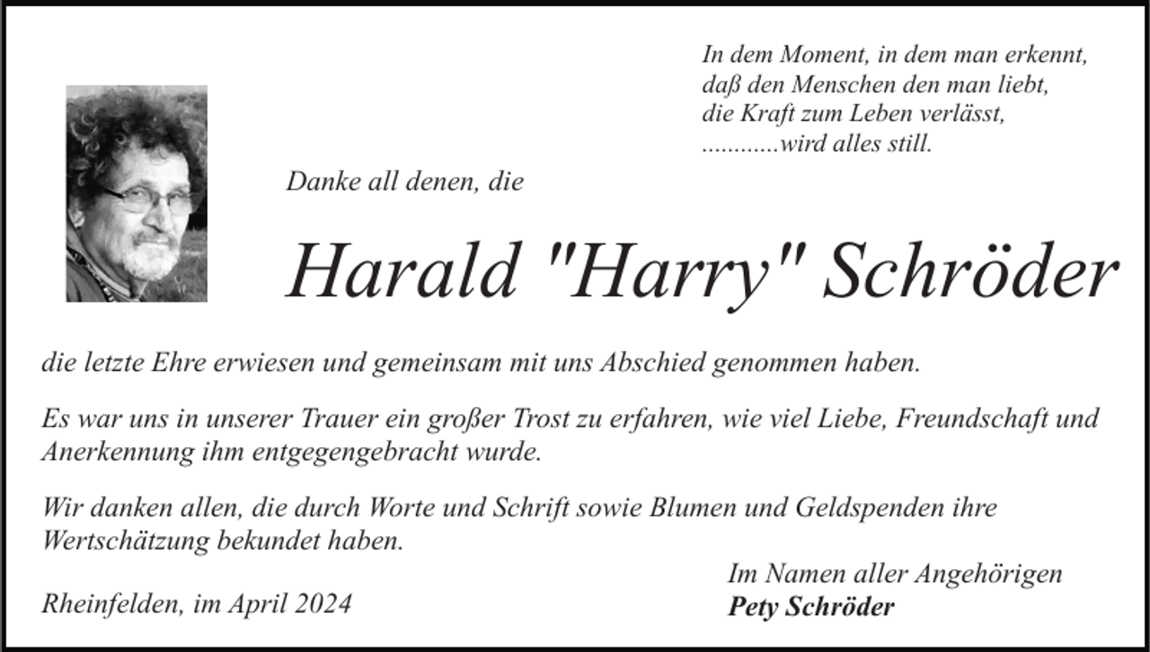 <p>In dem Moment, in dem man erkennt,<br />daß den Menschen den man liebt,<br />die Kraft zum Leben verlässt,<br />............wird alles still.</p><p>Danke all denen, die</p><p>Harald "Harry" Schröder<br />die letzte Ehre erwiesen und gemeinsam mit uns Abschied genommen haben.<br />Es war uns in unserer Trauer ein großer Trost zu erfahren, wie viel Liebe, Freundschaft und<br />Anerkennung ihm entgegengebracht wurde.<br />Wir danken allen, die durch Worte und Schrift sowie Blumen und Geldspenden ihre<br />Wertschätzung bekundet haben.<br />Im Namen aller Angehörigen<br />Rheinfelden, im April 2024<br />Pety Schröder</p>