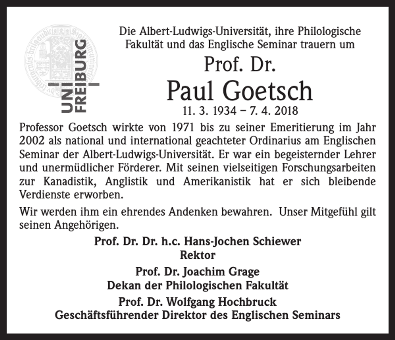 <p>Die Albert-Ludwigs-Universität, ihre Philologische<br />Fakultät und das Englische Seminar trauern um</p><p>Prof. Dr.</p><p>Paul<br />Goetsch<br />11. 3. 1934 – 7. 4. 2018<br />Professor Goetsch wirkte von 1971 bis zu seiner Emeritierung im Jahr<br />2002 als national und international geachteter Ordinarius am Englischen<br />Seminar der Albert-Ludwigs-Universität. Er war ein begeisternder Lehrer<br />und unermüdlicher Förderer. Mit seinen vielseitigen Forschungsarbeiten<br />zur Kanadistik, Anglistik und Amerikanistik hat er sich bleibende<br />Verdienste erworben.<br />Wir werden ihm ein ehrendes Andenken bewahren. Unser Mitgefühl gilt<br />seinen Angehörigen.<br />Prof. Dr. Dr. h.c. Hans-Jochen Schiewer<br />Rektor<br />Prof. Dr. Joachim Grage<br />Dekan der Philologischen Fakultät<br />Prof. Dr. Wolfgang Hochbruck<br />Geschäftsführender Direktor des Englischen Seminars</p>