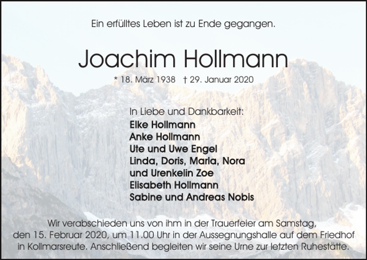 <p>Ein erfülltes Leben ist zu Ende gegangen.</p><p>Joachim Hollmann<br />* 18. März 1938 † 29. Januar 2020</p><p>In Liebe und Dankbarkeit:</p><p>Wir verabschieden uns von ihm in der Trauerfeier am Samstag,<br />den 15. Februar 2020, um 11.00 Uhr in der Aussegnungshalle auf dem Friedhof<br />in Kollmarsreute. Anschließend begleiten wir seine Urne zur letzten Ruhestätte.</p>
