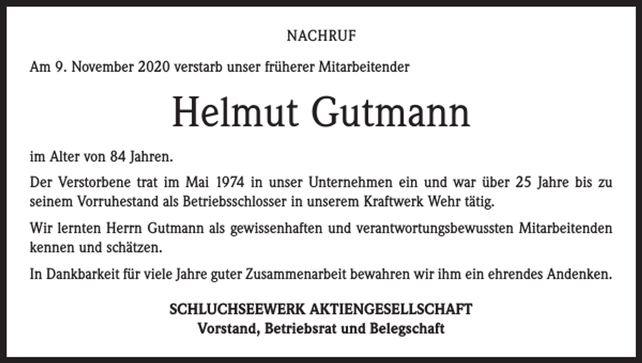 <p>NACHRUF<br />Am 9. November 2020 verstarb unser früherer Mitarbeitender</p><p>Helmut Gutmann<br />im Alter von 84 Jahren.<br />Der Verstorbene trat im Mai 1974 in unser Unternehmen ein und war über 25 Jahre bis zu<br />seinem Vorruhestand als Betriebsschlosser in unserem Kraftwerk Wehr tätig.<br />Wir lernten Herrn Gutmann als gewissenhaften und verantwortungsbewussten Mitarbeitenden<br />kennen und schätzen.<br />In Dankbarkeit für viele Jahre guter Zusammenarbeit bewahren wir ihm ein ehrendes Andenken.<br />SCHLUCHSEEWERK AKTIENGESELLSCHAFT<br />Vorstand, Betriebsrat und Belegschaft</p>