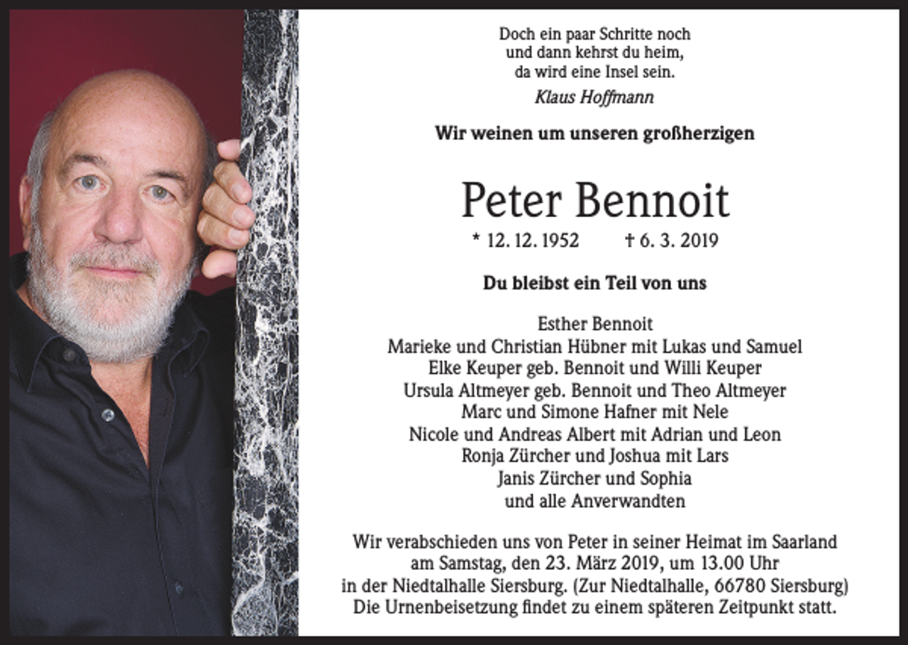 <p>Doch ein paar Schritte noch<br />und dann kehrst du heim,<br />da wird eine Insel sein.<br />Klaus Hoffmann</p><p>Wir weinen um unseren großherzigen</p><p>Peter Bennoit<br />* 12. 12. 1952</p><p>† 6. 3. 2019</p><p>Du bleibst ein Teil von uns<br />Esther Bennoit<br />Marieke und Christian Hübner mit Lukas und Samuel<br />Elke Keuper geb. Bennoit und Willi Keuper<br />Ursula Altmeyer geb. Bennoit und Theo Altmeyer<br />Marc und Simone Hafner mit Nele<br />Nicole und Andreas Albert mit Adrian und Leon<br />Ronja Zürcher und Joshua mit Lars<br />Janis Zürcher und Sophia<br />und alle Anverwandten<br />Wir verabschieden uns von Peter in seiner Heimat im Saarland<br />am Samstag, den 23. März 2019, um 13.00 Uhr<br />in der Niedtalhalle Siersburg. (Zur Niedtalhalle, 66780 Siersburg)<br />Die Urnenbeisetzung findet zu einem späteren Zeitpunkt statt.</p>