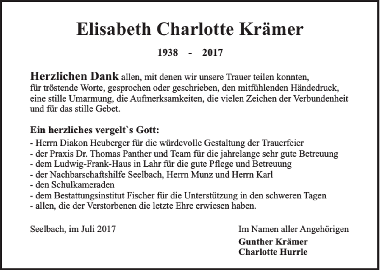 <p>Elisabeth<br />Elis<br />a b et h Charlotte<br />C h a rl ott e Krämer<br />Kr ä mer<br />11938<br />9 3 8 -- 22</p><p>HHerzlichen<br />e r zli c h e n DDank<br />a n k allen,<br />all e n, mit<br />mit denen<br />d e n e n wir<br />wir unsere<br />u ns er e Trauer<br />T r a u er tteilen<br />eil e n konnten,<br />k o n nt e n,<br />f ür tr<br />öst e n d e Worte,<br />W ort e, ggesprochen<br />es pr o c h e n ooder<br />d er ggeschrieben,<br />es c hri e b e n, dden<br />e n mitfühlenden<br />mitf ü hl e n d e n Händedruck,<br />H ä n d e dr u c k,<br />für<br />tröstende<br />ei n e still<br />U m ar m u n g, die<br />di e Aufmerksamkeiten,<br />A uf m er ks a m k eit e n, didie<br />e vivielen<br />el e n ZZeichen<br />ei c h e n dder<br />er Verbundenheit<br />V er b u n d e n h eit<br />eine<br />stillee Umarmung,<br />und<br />stille<br />u n d ffür<br />ür ddas<br />as still<br />e Gebet.<br />G e b et.<br />Ei n hherzliches<br />e r zli c h es vvergelt`s<br />e r g elt`s Gott:<br />G ott:<br />Ein</p><p>H err n Diakon<br />Di a k o n Heuberger<br />H e u b erg er ffür<br />ür di<br />e würdevolle<br />w ür d e v oll e Gestaltung<br />G est alt u n g dder<br />er Trauerfeier<br />T r a u erf ei er<br />-- Herrn<br />die<br />-- der<br />d er Praxis<br />Pr a xis Dr.<br />Dr. TThomas<br />h o m as PPanther<br />a nt h er uund<br />n d Team<br />T e a m ffür<br />ür die<br />di e jjahrelange<br />a hr el a n g e ssehr<br />e hr gute<br />g ut e Betreuung<br />B etr e u u n g<br />-- dem<br />d e m Ludwig-Frank-Haus<br />L u d wi g- Fr a n k- H a us iinn Lahr<br />L a hr ffür<br />ür die<br />di e gute<br />g ut e Pflege<br />Pfl e g e und<br />u n d Betreuung<br />B etr e u u n g<br />-- der<br />d er Nachbarschaftshilfe<br />N a c h b ars c h afts hilf e Seelbach,<br />S e el b a c h, Herrn<br />H err n Munz<br />M u n z und<br />u n d Herrn<br />H err n Karl<br />K arl<br />d e n Schulkameraden<br />S c h ul k a m er a d e n<br />-- den<br />d e m Bestattungsinstitut<br />B est att u n gsi nstit ut Fischer<br />Fis c h er ffür<br />ür die<br />di e Unterstützung<br />U nt erst üt z u n g iinn den<br />d e n schweren<br />s c h w er e n Tagen<br />T a ge n<br />-- dem<br />erwiesen<br />-- allen,<br />all e n, die<br />di e der<br />d er Verstorbenen<br />V erst or b e n e n die<br />di e lletzte<br />et zt e Ehre<br />E hr e er<br />wi es e n haben.<br />h a b e n.<br />SSeelbach,<br />e el b a c h, iim<br />m JJuli<br />uli 22</p><p>I m Namen<br />Im<br />N a m e n aller<br />all er AAngehörigen<br />n g e h öri g e n<br />GGunther<br />u nt h e r Krämer<br />Kr ä mer<br />CCharlotte<br />h a rl ott e Hurrle<br />H u r rl e</p>
