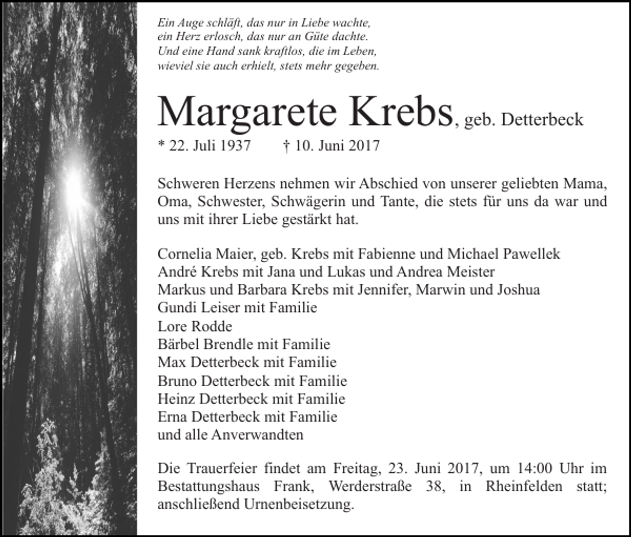 <p>Ein Auge schläft, das nur in Liebe wachte,<br />ein Herz erlosch, das nur an Güte dachte.<br />Und eine Hand sank kraftlos, die im Leben,<br />wieviel sie auch erhielt, stets mehr gegeben.</p><p>Margarete Krebs, geb. Detterbeck<br />* 22. Juli 1937</p><p>† 10. Juni 2017</p><p>Schweren Herzens nehmen wir Abschied von unserer geliebten Mama,<br />Oma, Schwester, Schwägerin und Tante, die stets für uns da war und<br />uns mit ihrer Liebe gestärkt hat.<br />Cornelia Maier, geb. Krebs mit Fabienne und Michael Pawellek<br />André Krebs mit Jana und Lukas und Andrea Meister<br />Markus und Barbara Krebs mit Jennifer, Marwin und Joshua<br />Gundi Leiser mit Familie<br />Lore Rodde<br />Bärbel Brendle mit Familie<br />Max Detterbeck mit Familie<br />Bruno Detterbeck mit Familie<br />Heinz Detterbeck mit Familie<br />Erna Detterbeck mit Familie<br />und alle Anverwandten<br />Die Trauerfeier findet am Freitag, 23. Juni 2017, um 14:00 Uhr im<br />Bestattungshaus Frank, Werderstraße 38, in Rheinfelden statt;<br />anschließend Urnenbeisetzung.</p>