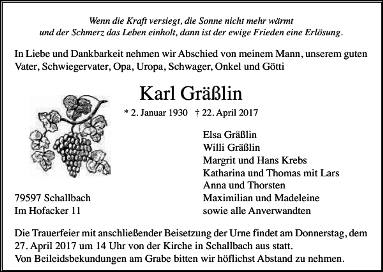 <p>Wenn die Kraft versiegt, die Sonne nicht mehr wärmt<br />und der Schmer das Leben einholt, dann ist der ewige Frieden eine Erlösung.</p><p>In Liebe und Dankbarkeit nehmen wir Abschied von meinem Mann, unserem guten<br />Vater, Schwiegervater, Opa, Uropa, Schwager, Onkel und Götti</p><p>Karl Gräßlin<br />* 2. Januar 1930 † 22. April 2019597 Schallbach<br />Im Hofacker 11</p><p>Elsa Gräßlin<br />Willi Gräßlin<br />Margrit und Hans Krebs<br />Katharina und Thomas mit Lars<br />Anna und Thorsten<br />Maximilian und Madeleine<br />sowie alle Anverwandten</p><p>Die Trauerfeier mit anschließender Beisetzung der Urne findet am Donnerstag, dem<br />27. April 2017 um 14 Uhr von der Kirche in Schallbach aus statt.<br />Von Beileidsbekundungen am Grabe bitten wir höflichst Abstand zu nehmen.</p>