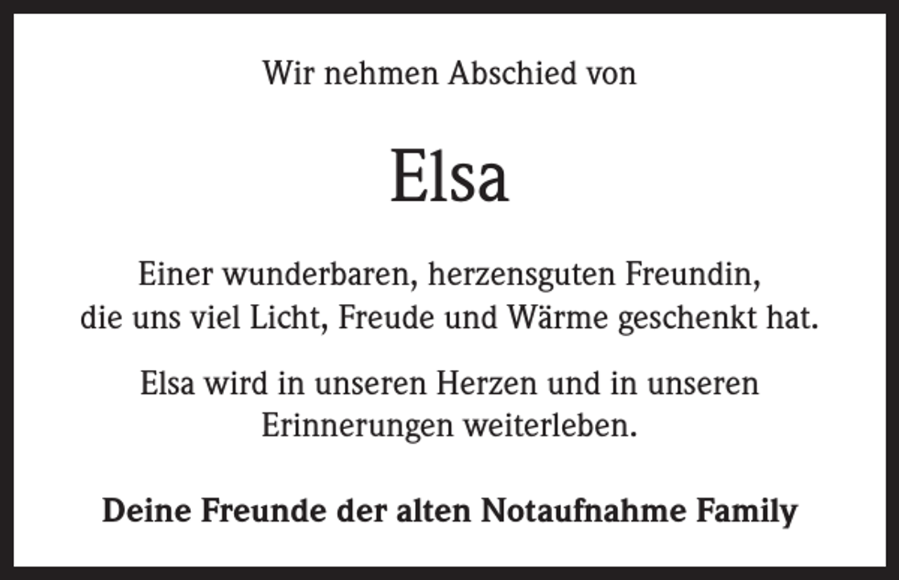 <p>Wir nehmen Abschied von</p><p>Elsa<br />Einer wunderbaren, herzensguten Freundin,<br />die uns viel Licht, Freude und Wärme geschenkt hat.<br />Elsa wird in unseren Herzen und in unseren<br />Erinnerungen weiterleben.<br />Deine Freunde der alten Notaufnahme Family</p>