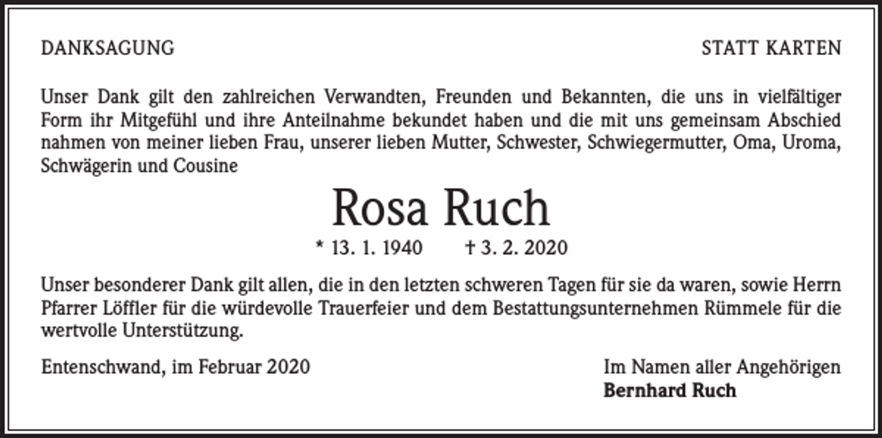 <p>DANKSAGUNG</p><p>STATT KARTEN</p><p>Unser Dank gilt den zahlreichen Verwandten, Freunden und Bekannten, die uns in vielfältiger<br />Form ihr Mitgefühl und ihre Anteilnahme bekundet haben und die mit uns gemeinsam ­A bschied<br />nahmen von meiner lieben Frau, unserer lieben Mutter, Schwester, Schwiegermutter, Oma, Uroma,<br />Schwägerin und Cousine</p><p>Rosa Ruch</p><p>* 13. 1. 1940 † 3. 2. 2020<br />Unser besonderer Dank gilt allen, die in den letzten schweren Tagen für sie da waren, sowie Herrn<br />Pfarrer Löffler für die würdevolle Trauerfeier und dem Bestattungsunternehmen Rümmele für die<br />wertvolle Unterstützung.<br />Entenschwand, im Februar 2020</p><p>Im Namen aller Angehörigen<br />Bernhard Ruch</p>