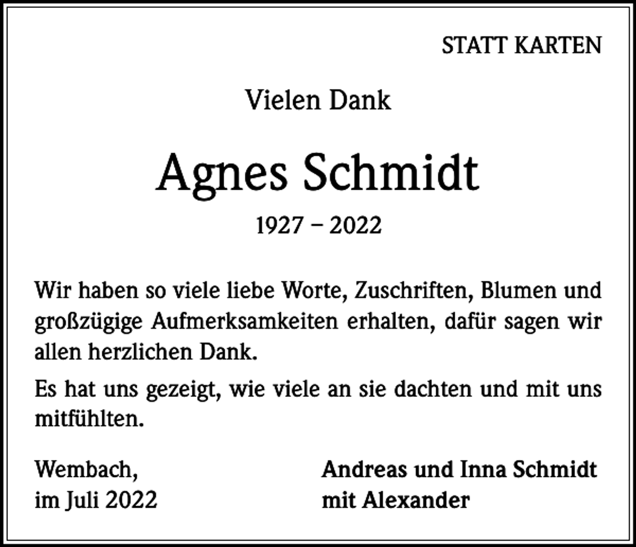 <p>STATT KARTEN</p><p>Vielen Dank</p><p>Agnes Schmidt<br />1927 – 2022<br />Wir haben so viele liebe Worte, Zuschriften, Blumen und<br />großzügige Aufmerksamkeiten erhalten, dafür sagen wir<br />allen herzlichen Dank.<br />Es hat uns gezeigt, wie viele an sie dachten und mit uns<br />mitfühlten.<br />Wembach,<br />im Juli 2022</p><p>Andreas und Inna Schmidt<br />mit Alexander</p>
