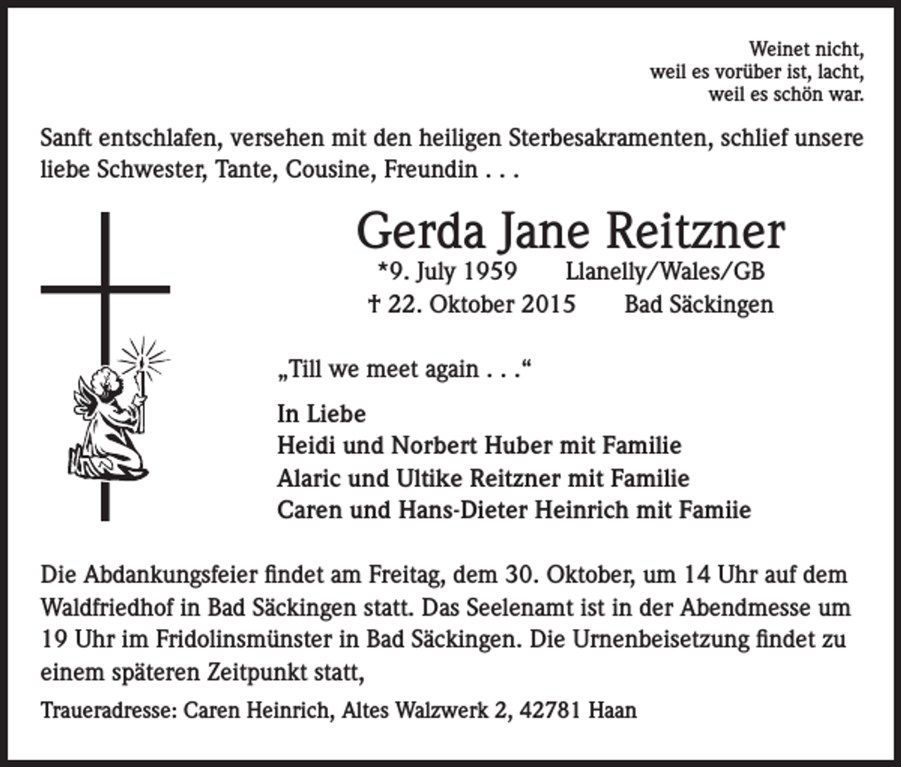 <p>Weinet nicht,<br />weil es vorüber ist, lacht,<br />weil es schön war.</p><p>Sanft entschlafen, versehen mit den heiligen Sterbesakramenten, schlief unsere<br />liebe Schwester, Tante, Cousine, Freundin . . .</p><p>Gerda Jane Reitzner<br />*9. July 1959<br />Llanelly/Wales/GB<br />† 22. Oktober 2015<br />Bad Säckingen</p><p>„Till we meet again . . .“<br />In Liebe<br />Heidi und Norbert Huber mit Familie<br />Alaric und Ultike Reitzner mit Familie<br />Caren und Hans-Dieter Heinrich mit Famiie<br />Die Abdankungsfeier findet am Freitag, dem 30. Oktober, um 14 Uhr auf dem<br />Waldfriedhof in Bad Säckingen statt. Das Seelenamt ist in der Abendmesse um<br />19 Uhr im Fridolinsmünster in Bad Säckingen. Die Urnenbeisetzung findet zu<br />einem späteren Zeitpunkt statt,<br />Traueradresse: Caren Heinrich, Altes Walzwerk 2, 42781 Haan</p>
