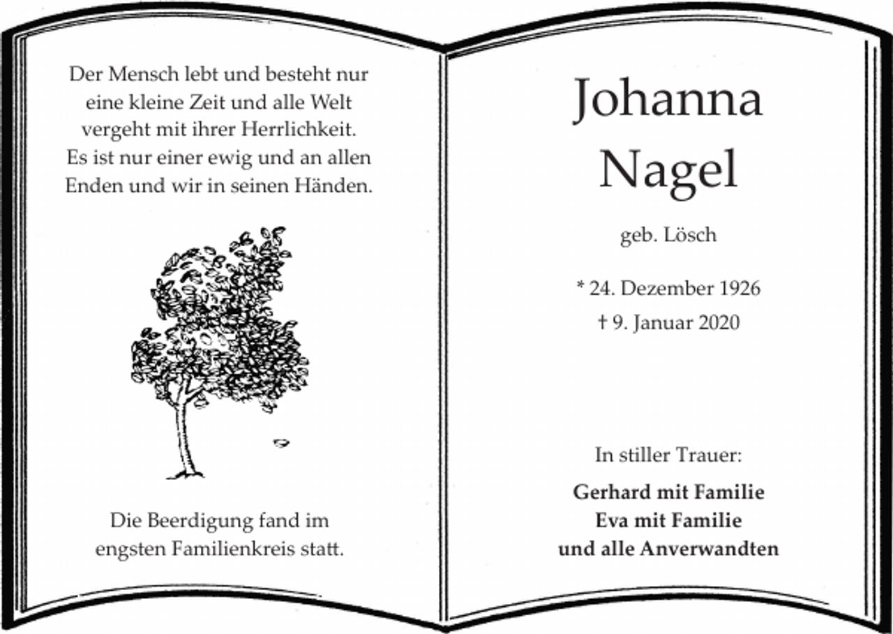 <p>Der Mensch lebt und besteht nur<br />eine kleine Zeit und alle Welt<br />vergeht mit ihrer Herrlichkeit.<br />Es ist nur einer ewig und an allen<br />Enden und wir in seinen Händen.</p><p>Johanna<br />Nagel<br />geb. Lösch<br />* 24. Dezember 1926<br />† 9. Januar 2020</p><p>In stiller Trauer:<br />Die Beerdigung fand im<br />engsten Familienkreis sta�.</p><p>Gerhard mit Familie<br />Eva mit Familie<br />und alle Anverwandten</p>