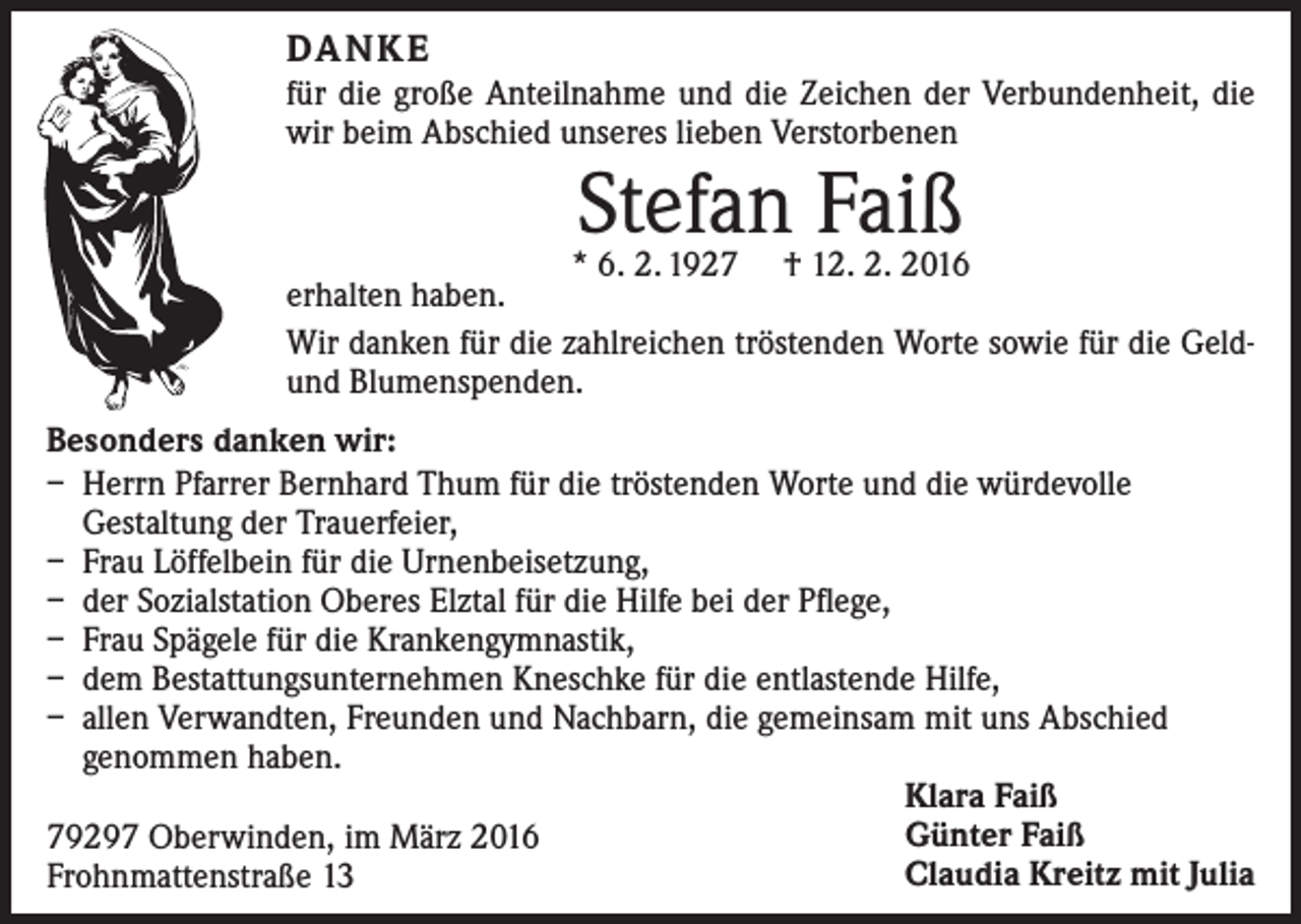 <p>DA N K E<br />für die große Anteilnahme und die Zeichen der Verbundenheit, die<br />wir beim Abschied unseres lieben Verstorbenen</p><p>Stefan Faiß</p><p>* 6. 2. 1927 † 12. 2. 2016<br />erhalten haben.<br />Wir danken für die zahlreichen tröstenden Worte sowie für die Geldund Blumenspenden.<br />Besonders danken wir:<br />– Herrn Pfarrer Bernhard Thum für die tröstenden Worte und die würdevolle<br />Gestaltung der Trauerfeier,<br />– Frau Löffelbein für die Urnenbeisetzung,<br />– der Sozialstation Oberes Elztal für die Hilfe bei der Pflege,<br />– Frau Spägele für die Krankengymnastik,<br />– dem Bestattungsunternehmen Kneschke für die entlastende Hilfe,<br />– allen Verwandten, Freunden und Nachbarn, die gemeinsam mit uns Abschied<br />­genommen haben.<br />Klara Faiß<br />Günter Faiß<br />79297 Oberwinden, im März 2016<br />Claudia Kreitz mit Julia<br />Frohnmattenstraße 13</p>