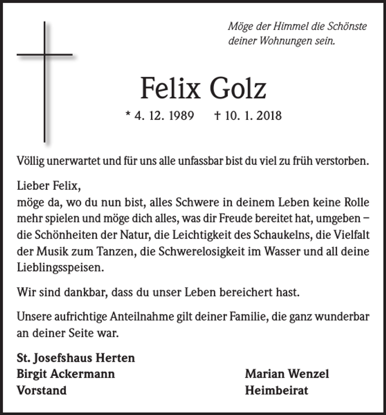 <p>Möge der Himmel die Schönste<br />deiner Wohnungen sein.</p><p>Felix Golz<br />* 4. 12. 1989 † 10. 1. 2018<br />Völlig unerwartet und für uns alle unfassbar bist du viel zu früh verstorben.<br />Lieber Felix,<br />möge da, wo du nun bist, alles Schwere in deinem Leben keine Rolle<br />mehr spielen und möge dich alles, was dir Freude bereitet hat, umgeben –<br />die Schönheiten der Natur, die Leichtigkeit des Schaukelns, die Vielfalt<br />der Musik zum Tanzen, die Schwerelosigkeit im Wasser und all deine<br />Lieblingsspeisen.<br />Wir sind dankbar, dass du unser Leben bereichert hast.<br />Unsere aufrichtige Anteilnahme gilt deiner Familie, die ganz wunderbar<br />an deiner Seite war.<br />St. Josefshaus Herten<br />Birgit Ackermann<br />Vorstand</p><p>Marian Wenzel<br />Heimbeirat</p>
