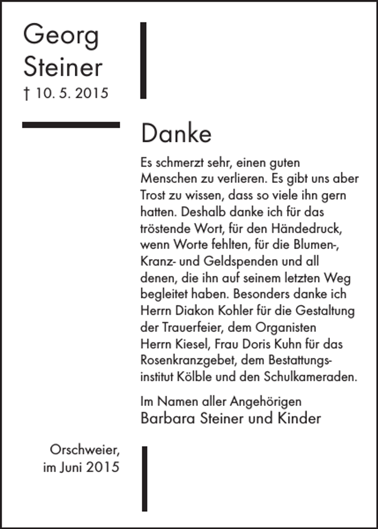 <p>Georg<br />Steiner<br />† 10. 5. 2015</p><p>Danke<br />Es schmerzt sehr, einen guten<br />­Menschen zu verlieren. Es gibt uns aber<br />Trost zu wissen, dass so viele ihn gern<br />hatten. Deshalb danke ich für das<br />tröstende Wort, für den Händedruck,<br />wenn Worte fehlten, für die Blumen-,<br />Kranz- und Geldspenden und all<br />denen, die ihn auf seinem letzten Weg<br />begleitet haben. Besonders danke ich<br />Herrn Diakon Kohler für die Gestaltung<br />der Trauerfeier, dem Organisten<br />Herrn Kiesel, Frau Doris Kuhn für das<br />Rosenkranzgebet, dem Bestattungs­<br />institut Kölble und den Schulkameraden.<br />Im Namen aller Angehörigen</p><p>Barbara Steiner und Kinder<br />Orschweier,<br />im Juni 2015</p>
