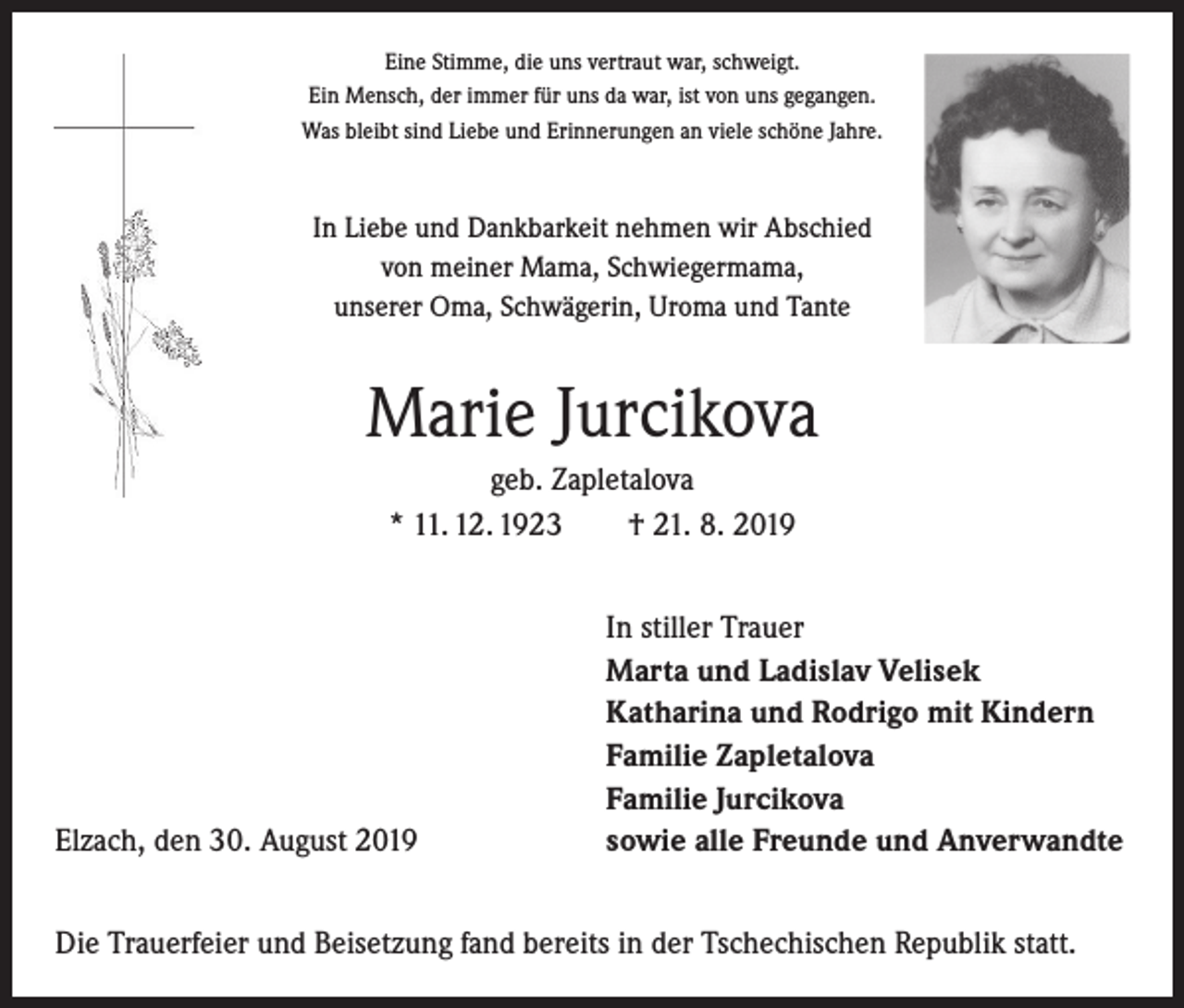 <p>Eine Stimme, die uns vertraut war, schweigt.<br />Ein Mensch, der immer für uns da war, ist von uns gegangen.<br />Was bleibt sind Liebe und Erinnerungen an viele schöne Jahre.</p><p>In Liebe und Dankbarkeit nehmen wir Abschied<br />von meiner Mama, Schwiegermama,<br />unserer Oma, Schwägerin, Uroma und Tante</p><p>Marie Jurcikova<br />geb. Zapletalova<br />* 11. 12. 1923 † 21. 8. 2019</p><p>Elzach, den 30. August 2019</p><p>In stiller Trauer<br />Marta und Ladislav Velisek<br />Katharina und Rodrigo mit Kindern<br />Familie Zapletalova<br />Familie Jurcikova<br />sowie alle Freunde und Anverwandte</p><p>Die Trauerfeier und Beisetzung fand bereits in der Tschechischen Republik statt.</p>