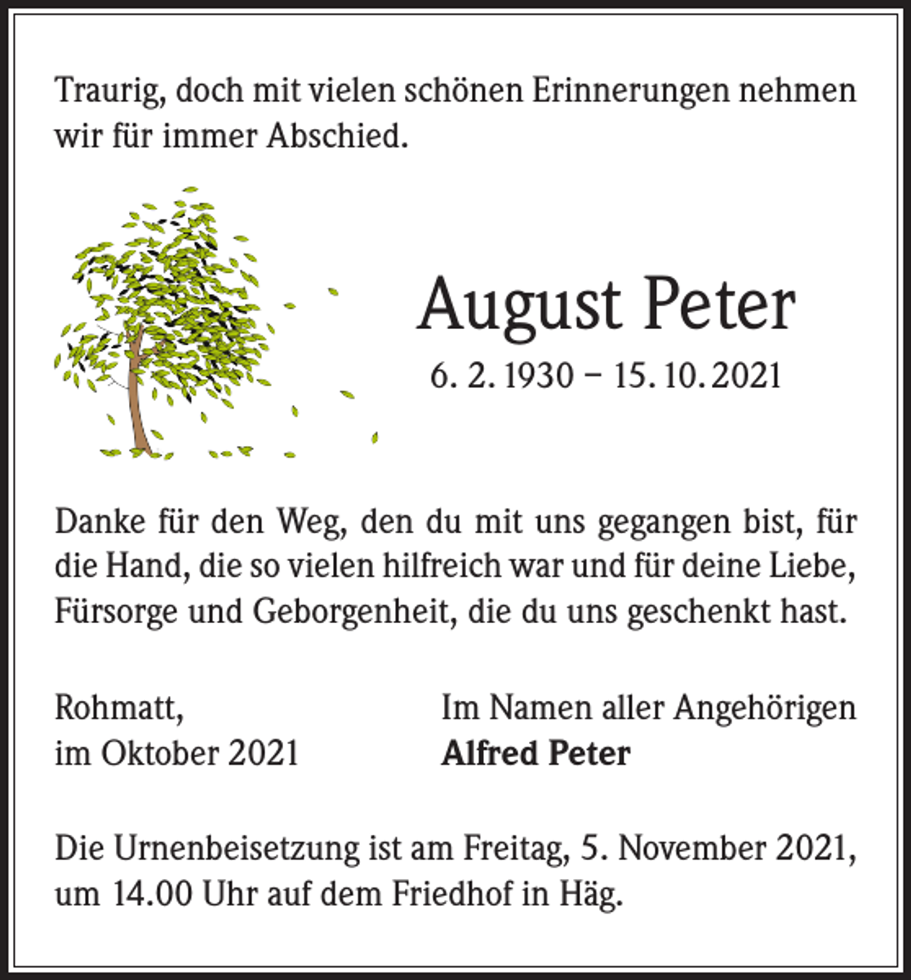 <p>Traurig, doch mit vielen schönen Erinnerungen nehmen<br />wir für immer Abschied.</p><p>August Peter<br />6. 2. 1930 – 15. 10. 2021</p><p>Danke für den Weg, den du mit uns gegangen bist, für<br />die Hand, die so vielen hilfreich war und für deine Liebe,<br />Fürsorge und Geborgenheit, die du uns geschenkt hast.<br />Rohmatt,<br />im Oktober 2021</p><p>Im Namen aller Angehörigen<br />Alfred Peter</p><p>Die Urnenbeisetzung ist am Freitag, 5. November 2021,<br />um 14.00 Uhr auf dem Friedhof in Häg.</p>