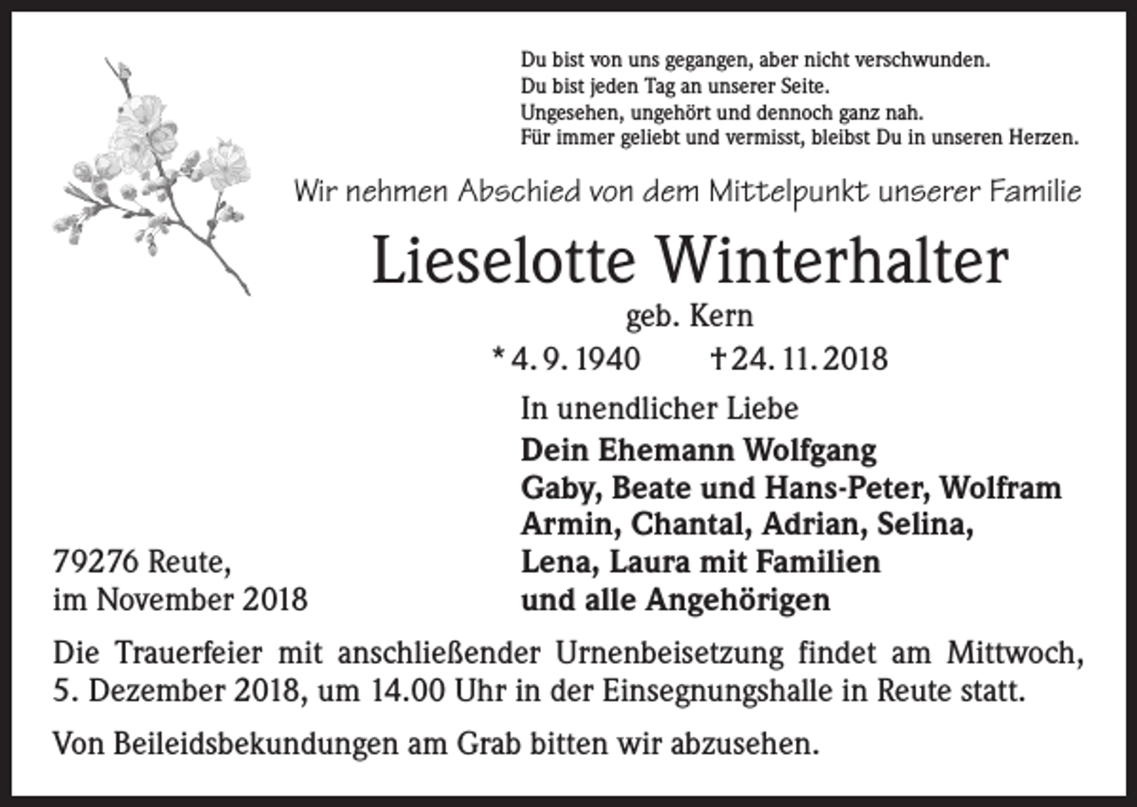 <p>Du bist von uns gegangen, aber nicht verschwunden.<br />Du bist jeden Tag an unserer Seite.<br />Ungesehen, ungehört und dennoch ganz nah.<br />Für immer geliebt und vermisst, bleibst Du in unseren Herzen.</p><p>Wir nehmen Abschied von dem Mittelpunkt unserer Familie</p><p>Lieselotte Winterhalter</p><p>79276 Reute,<br />im November 2018</p><p>geb. Kern<br />* 4. 9. 1940 † 24. 11. 2018<br />In unendlicher Liebe<br />Dein Ehemann Wolfgang<br />Gaby, Beate und Hans-Peter, Wolfram<br />Armin, Chantal, Adrian, Selina,<br />Lena, Laura mit Familien<br />und alle Angehörigen</p><p>Die Trauerfeier mit anschließender Urnenbeisetzung findet am Mittwoch,<br />5. Dezember 2018, um 14.00 Uhr in der Einsegnungshalle in Reute statt.<br />Von Beileidsbekundungen am Grab bitten wir abzusehen.</p>