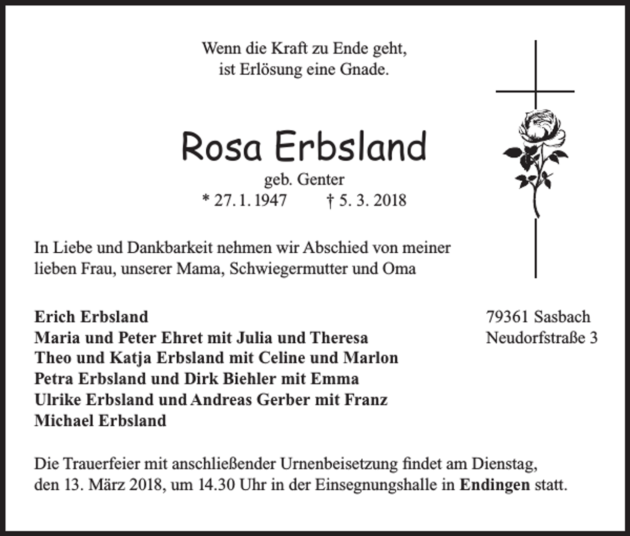 <p>Wenn die Kraft zu Ende geht,<br />ist Erlösung eine Gnade.</p><p>Rosa Erbsland<br />geb. Genter<br />* 27. 1. 1947<br />† 5. 3. 2018</p><p>In Liebe und Dankbarkeit nehmen wir Abschied von meiner<br />lieben Frau, unserer Mama, Schwiegermutter und Oma<br />Erich Erbsland<br />Maria und Peter Ehret mit Julia und Theresa<br />Theo und Katja Erbsland mit Celine und Marlon<br />Petra Erbsland und Dirk Biehler mit Emma<br />Ulrike Erbsland und Andreas Gerber mit Franz<br />Michael Erbsland</p><p>79361 Sasbach<br />Neudorfstraße 3</p><p>Die Trauerfeier mit anschließender Urnenbeisetzung findet am Dienstag,<br />den 13. März 2018, um 14.30 Uhr in der Einsegnungshalle in Endingen statt.</p>