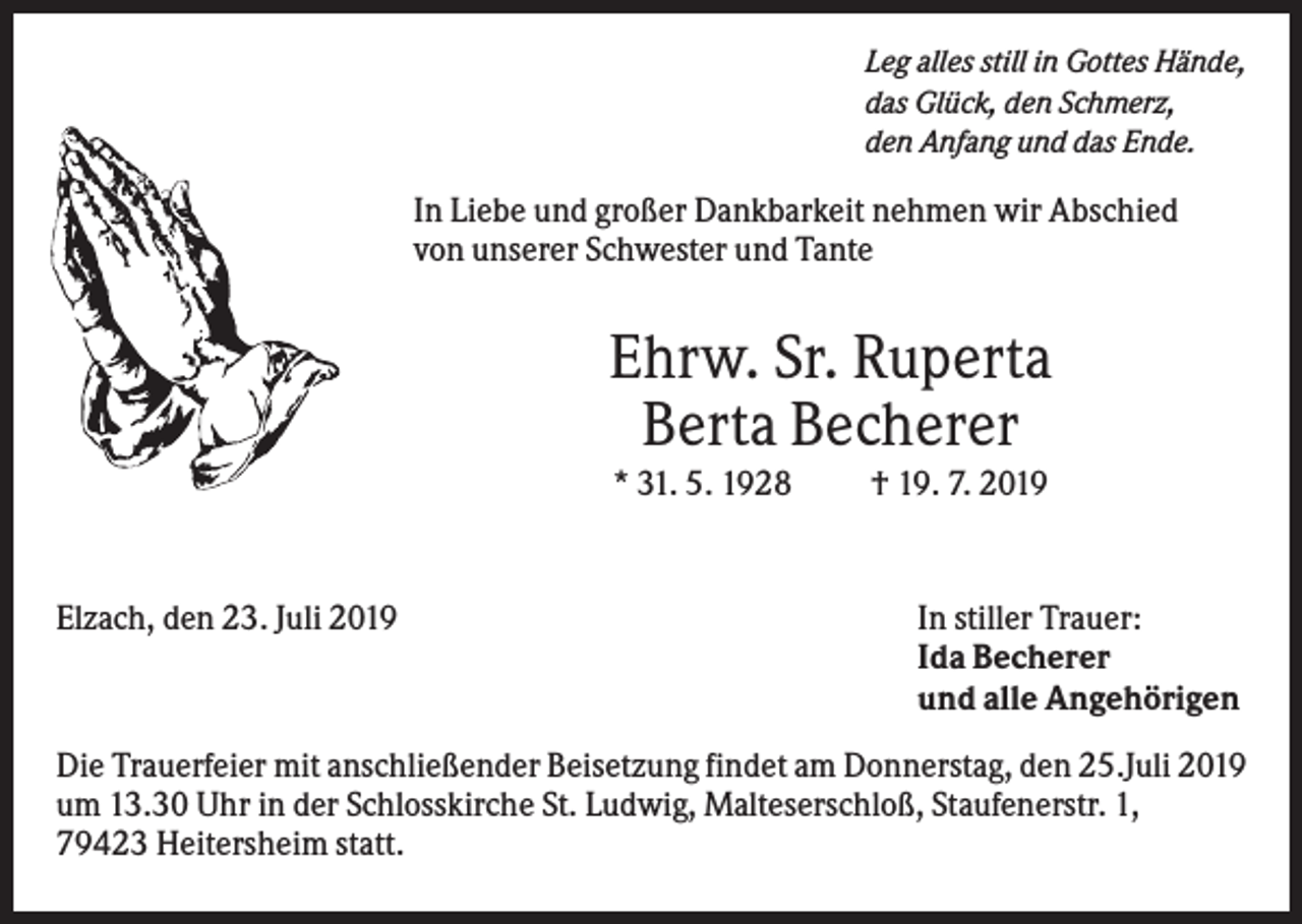 <p>Leg alles still in Gottes Hände,<br />das Glück, den Schmerz,<br />den Anfang und das Ende.</p><p>In Liebe und großer Dankbarkeit nehmen wir Abschied<br />von unserer Schwester und Tante</p><p>Ehrw. Sr. Ruperta<br />Berta Becherer<br />* 31. 5. 1928</p><p>Elzach, den 23. Juli 2019</p><p>† 19. 7. 2019</p><p>In stiller Trauer:<br />Ida Becherer<br />und alle Angehörigen</p><p>Die Trauerfeier mit anschließender Beisetzung findet am Donnerstag, den 25.Juli 2019<br />um 13.30 Uhr in der Schlosskirche St. Ludwig, Malteserschloß, Staufenerstr. 1,<br />79423 Heitersheim statt.</p>