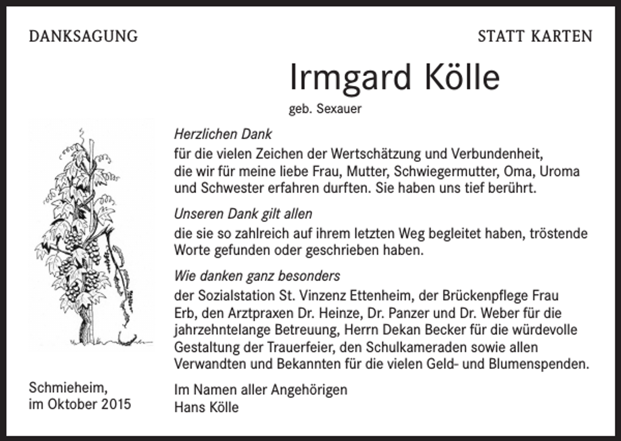 <p>DANKSAGUNG</p><p>STATT KARTEN</p><p>Irmgard Kölle<br />geb. Sexauer</p><p>Herzlichen Dank<br />für die vielen Zeichen der Wertschätzung und Verbundenheit,<br />die wir für meine liebe Frau, Mutter, Schwiegermutter, Oma, Uroma<br />und Schwester erfahren durften. Sie haben uns tief berührt.<br />Unseren Dank gilt allen<br />die sie so zahlreich auf ihrem letzten Weg begleitet haben, tröstende<br />Worte gefunden oder geschrieben haben.<br />Wie danken ganz besonders<br />der Sozialstation St. Vinzenz Ettenheim, der Brückenpflege Frau<br />Erb, den Arztpraxen Dr. Heinze, Dr. Panzer und Dr. Weber für die<br />jahrzehntelange Betreuung, Herrn Dekan Becker für die würdevolle<br />Gestaltung der Trauerfeier, den Schulkameraden sowie allen<br />Verwandten und Bekannten für die vielen Geld- und Blumenspenden.<br />Schmieheim,<br />im Oktober 2015</p><p>Im Namen aller Angehörigen<br />Hans Kölle</p>