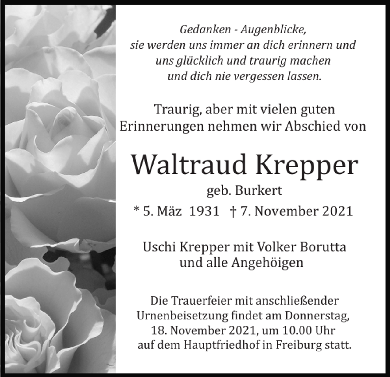 <p>Gedanken ­ Augenblicke,<br />sie werden uns immer an dich erinnern und<br />uns glücklich und traurig machen<br />und dich nie vergessen lassen.</p><p>Traurig, aber mit vielen guten<br />Erinnerungen nehmen wir Abschied von</p><p>Waltraud Krepper<br />geb. Burkert<br />* 5. Mä z 1931 † 7. November 2021<br />Uschi Krepper mit Volker Borutta<br />und alle Angehö igen<br />Die Trauerfeier mit anschließender<br />Urnenbeisetzung �indet am Donnerstag,<br />18. November 2021, um 10.00 Uhr<br />auf dem Hauptfriedhof in Freiburg statt.</p>
