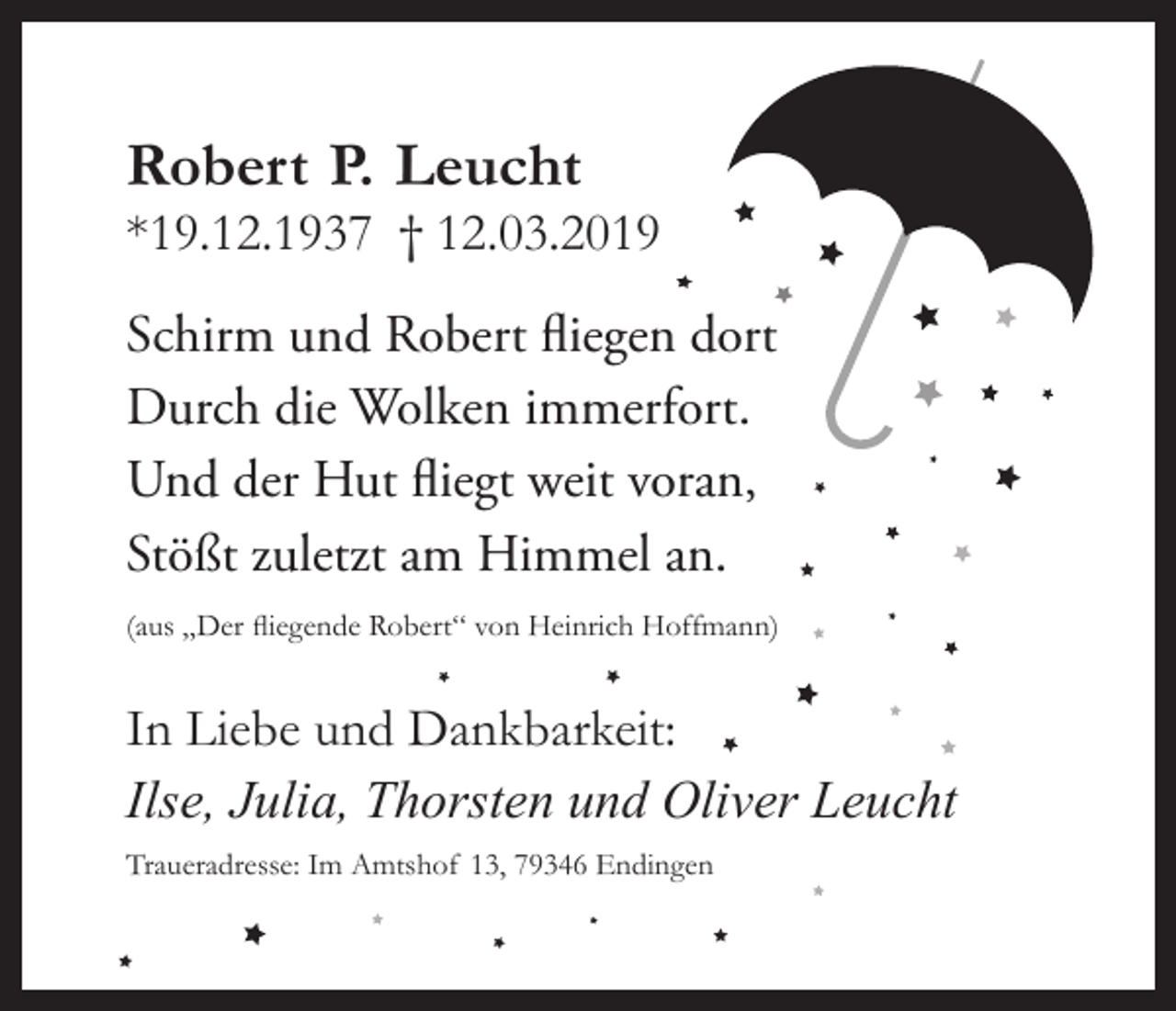 <p>Robert P. Leucht</p><p>*19.12.1937 † 12.03.2019</p><p>Schirm und Robert fliegen dort<br />Durch die Wolken immerfort.<br />Und der Hut fliegt weit voran,<br />Stößt zuletzt am Himmel an.<br />(aus „Der fliegende Robert“ von Heinrich Hoffmann)</p><p>In Liebe und Dankbarkeit:<br />Ilse, Julia, Thorsten und Oliver Leucht<br />Traueradresse: Im Amtshof 13, 79346 Endingen</p>