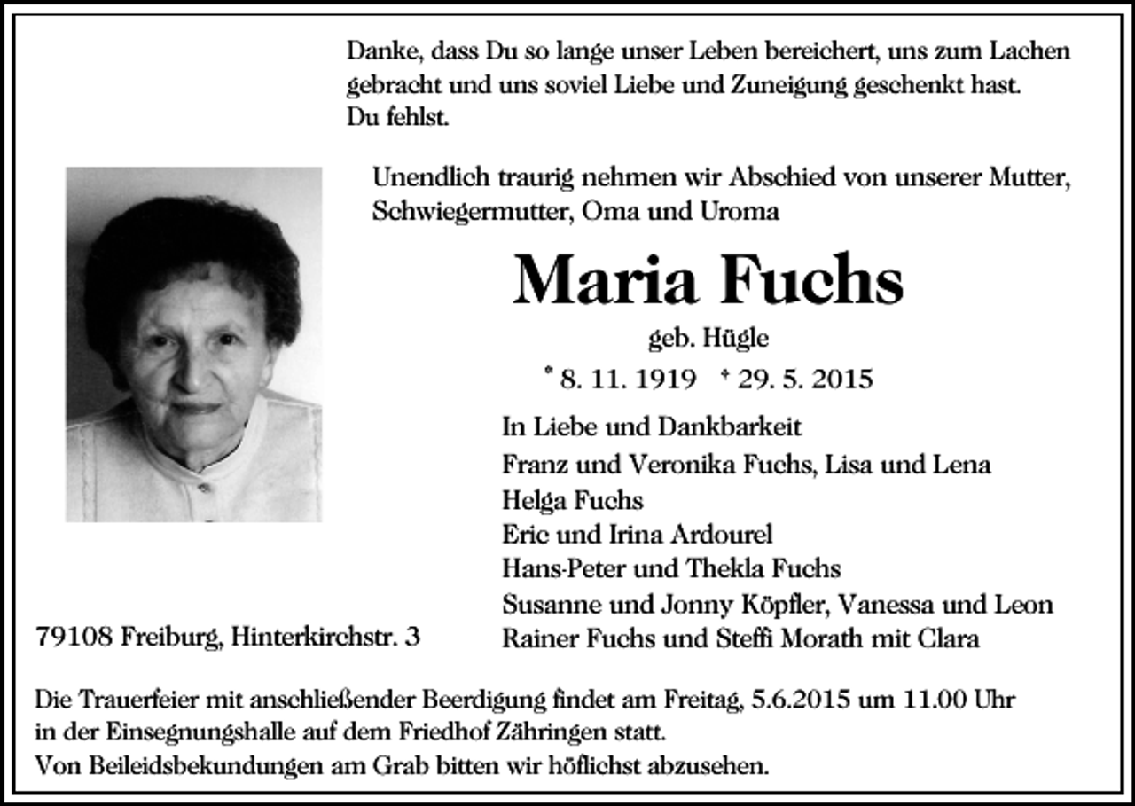 <p>Danke, dass Du so lange unser Leben bereichert, uns zum Lachen<br />gebracht und uns soviel Liebe und Zuneigung geschenkt hast.<br />Du fehlst.</p><p>Unendlich traurig nehmen wir Abschied von unserer Mutter,<br />Schwiegermutter, Oma und Uroma</p><p>Maria Fuchs<br />geb. Hügle<br />* 8. 11. 1919 † 29. 5. 2015</p><p>79108 Freiburg, Hinterkirchstr. 3</p><p>In Liebe und Dankbarkeit<br />Franz und Veronika Fuchs, Lisa und Lena<br />Helga Fuchs<br />Eric und Irina Ardourel<br />Hans-Peter und Thekla Fuchs<br />Susanne und Jonny Köpfler, Vanessa und Leon<br />Rainer Fuchs und Steffi Morath mit Clara</p><p>Die Trauerfeier mit anschließender Beerdigung findet am Freitag, 5.6.2015 um 11.00 Uhr<br />in der Einsegnungshalle auf dem Friedhof Zähringen statt.<br />Von Beileidsbekundungen am Grab bitten wir höflichst abzusehen.</p>
