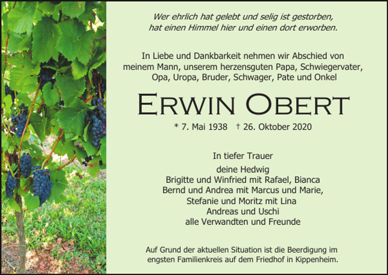 <p>Wer ehrlich hat gelebt und selig ist gestorben,<br />hat einen Himmel hier und einen dort erworben.<br />In Liebe und Dankbarkeit nehmen wir Abschied von<br />meinem Mann, unserem herzensguten Papa, Schwiegervater,<br />Opa, Uropa, Bruder, Schwager, Pate und Onkel</p><p>Erwin Obert<br />* 7. Mai 1938 † 26. Oktober 2020<br />In tiefer Trauer<br />deine Hedwig<br />Brigitte und Winfried mit Rafael, Bianca<br />Bernd und Andrea mit Marcus und Marie,<br />Stefanie und Moritz mit Lina<br />Andreas und Uschi<br />alle Verwandten und Freunde<br />Auf Grund der aktuellen Situation ist die Beerdigung im<br />engsten Familienkreis auf dem Friedhof in Kippenheim.</p>