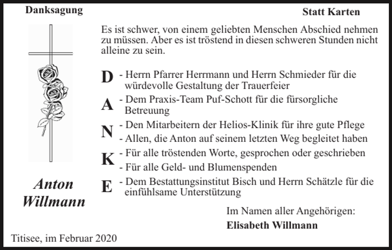 <p>Danksagung</p><p>Statt Karten<br />Es ist schwer, von einem geliebten Menschen Abschied nehmen<br />zu müssen. Aber es ist tröstend in diesen schweren Stunden nicht<br />alleine zu sein.</p><p>D<br />A<br />N<br />K<br />Anton<br />E<br />Willmann<br />Titisee, im Februar 2020</p><p>- Herrn Pfarrer Herrmann und Herrn Schmieder für die<br />würdevolle Gestaltung der Trauerfeier<br />- Dem Praxis-Team Puf-Schott für die fürsorgliche<br />Betreuung<br />- Den Mitarbeitern der Helios-Klinik für ihre gute Pflege<br />- Allen, die Anton auf seinem letzten Weg begleitet haben<br />- Für alle tröstenden Worte, gesprochen oder geschrieben<br />- Für alle Geld- und Blumenspenden<br />- Dem Bestattungsinstitut Bisch und Herrn Schätzle für die<br />einfühlsame Unterstützung<br />Im Namen aller Angehörigen:<br />Elisabeth Willmann</p>